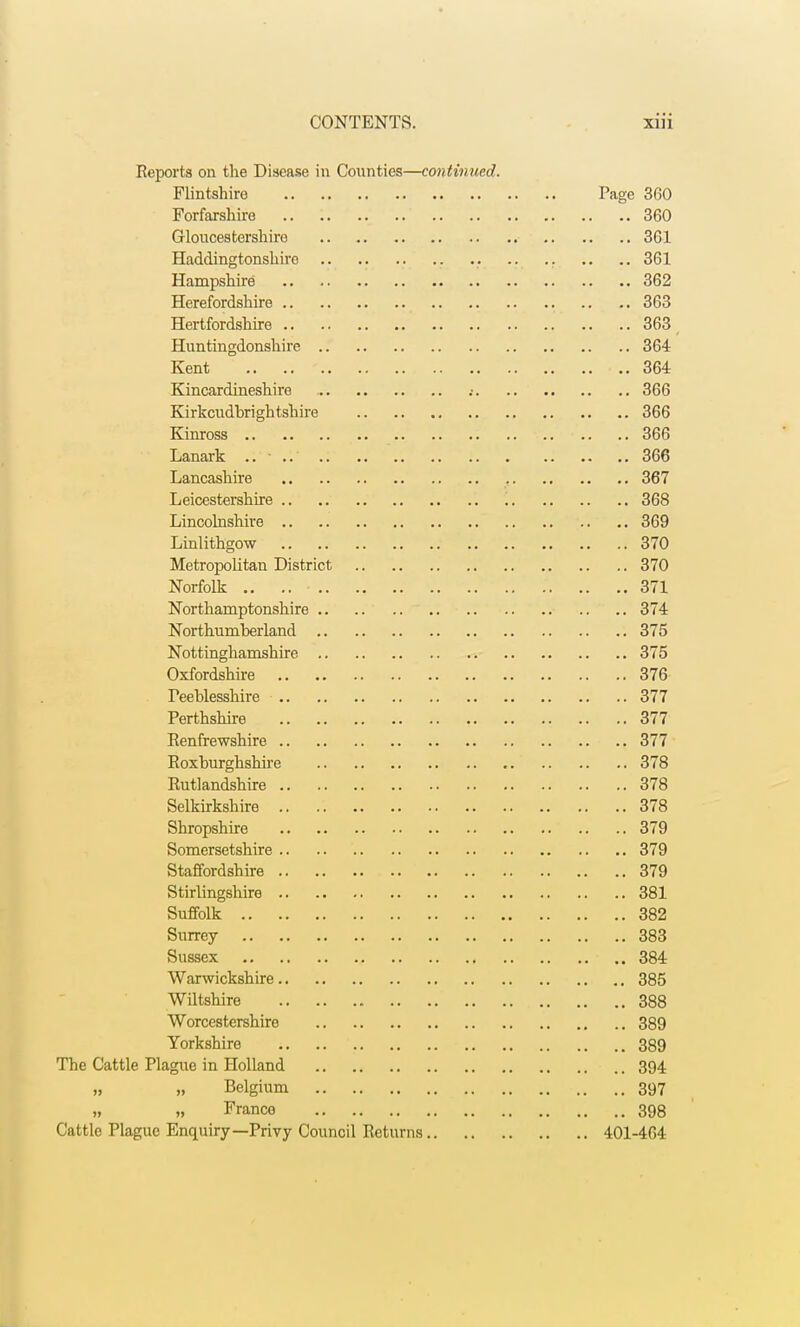 Reports on the Disease in Counties—continued. Flintshire Page 360 Forfarshire 360 Gloucestershire 361 Haddingtonshire 361 Hampshire 362 Herefordshire 363 Hertfordshire .. ..363 Huntingdonshire 364 Kent .. ' • .. 364 Kincardineshire .• 366 Kirkcudbrightshire 366 Kinross .. .. 366 Lanark .. - .. .. .. 366 Lancashire 367 Leicestershire 368 Lincolnshire 369 Linlithgow 370 Metropolitan District 370 Norfolk .. .. • 371 Northamptonshire 374 Northumberland 375 Nottinghamshire 375 Oxfordshire 376 Peeblesshire 377 Perthshire 377 Renfrewshire 377 Roxburghshire 378 Rutlandshire 378 Selkirkshire 378 Shropshire 379 Somersetshire 379 Staffordshire 379 Stirlingshire 381 Suffolk 382 Surrey 383 Sussex f .. 384 Warwickshire 385 Wiltshire 388 Worcestershire 389 Yorkshire 389 The Cattle Plague in Holland 394 n ,» Belgium 397 France 398 Cattle Plague Enquiry—Privy Council Returns 401-464