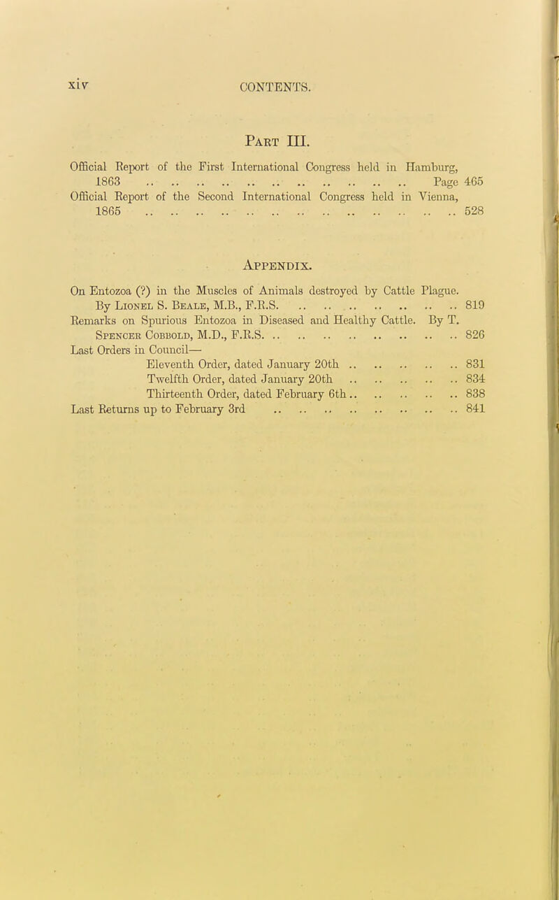 Part III. Official Report of the First International Congress held in Hamburg. 1863 Page 465 Official Report of the Second International Congress held in Vienna, 1865 528 Appendix. On Entozoa (?) in the Muscles of Animals destroyed by Cattle Plague. By Lionel S. Beale, M.B., F.R.S 819 Remarks on Spurious Entozoa in Diseased and Healthy Cattle. By T. Spencer Cobbold, M.D., F.R.S 826 Last Orders in Council— Eleventh Order, dated January 20th 831 Twelfth Order, dated January 20th 834 Thirteenth Order, dated February 6th 838 Last Returns up to February 3rd 841