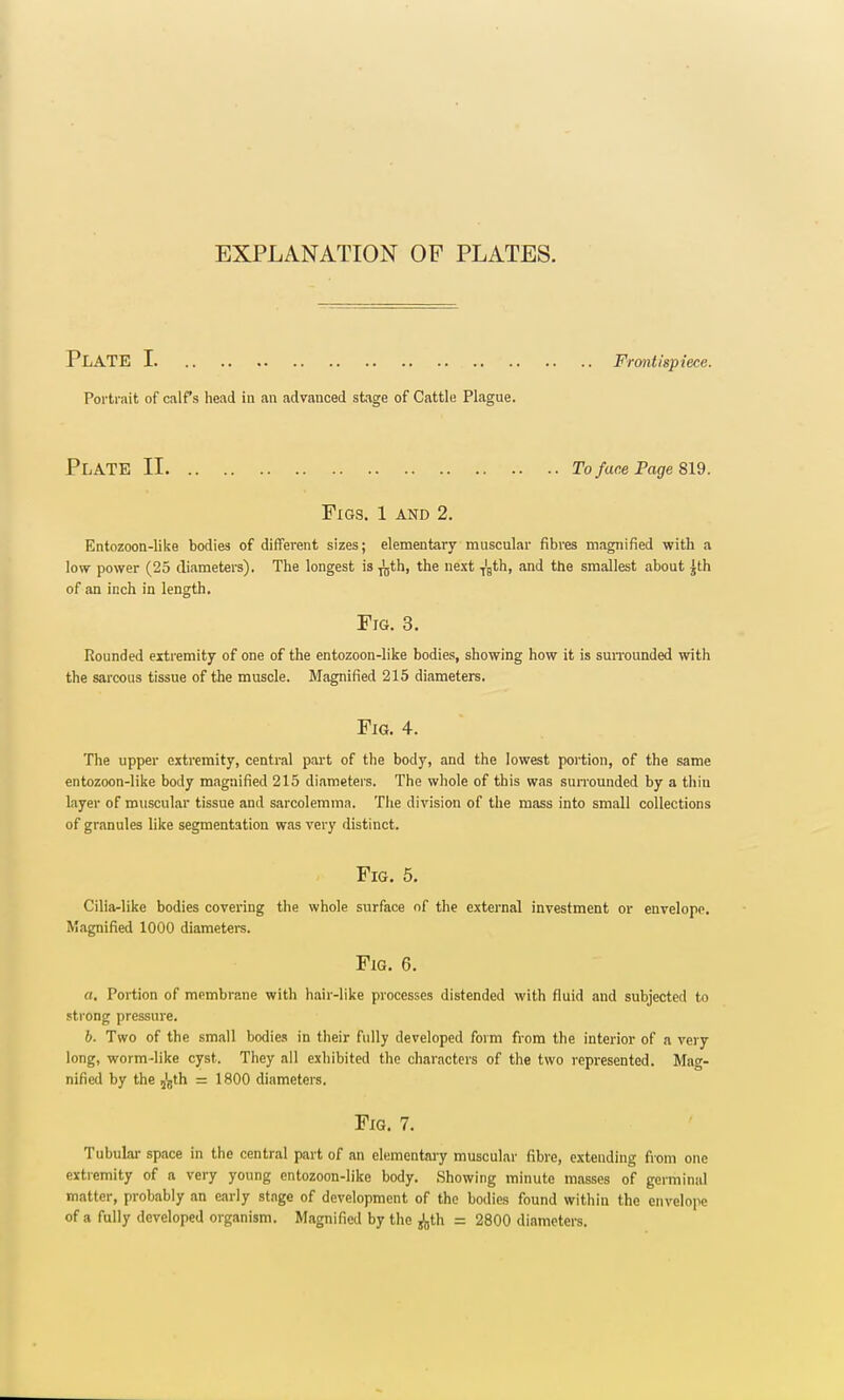 EXPLANATION OF PLATES. PLATE I Frontispiece. Portrait of calf's head in an advanced stage of Cattle Plague. PLATE II To face Page 819. Figs. 1 and 2. Entozoon-like bodies of different sizes; elementary muscular fibres magnified with a low power (25 diameters). The longest is ^jth, the next T'Bth, and the smallest about ^th of an inch in length. Fig. 3. Rounded extremity of one of the entozoon-like bodies, showing how it is surrounded with the sarcous tissue of the muscle. Magnified 215 diameters. Fig. 4. The upper extremity, central part of the body, and the lowest portion, of the same entozoon-like body magnified 215 diameters. The whole of this was surrounded by a thin layer of muscular tissue and sarcolemma. The division of the mass into small collections of granules like segmentation was very distinct. Fig. 5. Cilia-like bodies covering the whole surface of the external investment or envelope. Magnified 1000 diameters. Fig. 6. a. Portion of membrane with hair-like processes distended with fluid and subjected to strong pressure. b. Two of the small bodies in their fully developed form from the interior of a very long, worm-like cyst. They all exhibited the characters of the two represented. Mag- nified by the 5'5th = 1800 diameters. Fig. 7. Tubular space in the central part of an elementary muscular fibre, extending from one extremity of a very young entozoon-like body. Showing minute masses of germinal matter, probably an early stage of development of the bodies found within the envelope of a fully developed organism. Magnified by the ^,th = 2800 diameters.