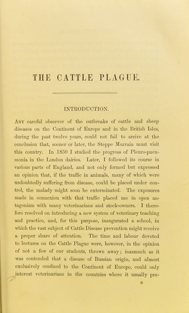 THE CATTLE PLAGUE. INTRODUCTION. Any careful observer of the outbreaks of cattle and sheep diseases on the Continent of Europe and in the British Isles, during the past twelve years, could not fail to arrive at the couclusion that, sooner or later, the Steppe Murrain must visit this country. In 1850 I studied the progress of Pleuro-pneu- monia in the London dairies. Later, I followed its course in various parts of England, and not only formed but expressed an opinion that, if the traffic in animals, many of which were undoubtedly suffering from disease, could be placed under con- trol, the malady might soon be exterminated. The exposures made in connexion with that traffic placed me in open an- tagonism with many veterinarians and stock-owners. I there- fore resolved on introducing a new system of veterinary teaching and practice, and, for this purpose, inaugurated a school, in which the vast subject of Cattle Disease prevention might receive a proper share of attention. The time and labour devoted to lectures on the Cattle Plague were, however, in the opinion of not a few of our students, thrown away; inasmuch as it was contended that a disease of Russian origin, and almost exclusively confined to the Continent of Europe, could only interest veterinarians in the countries where it usually pre- B