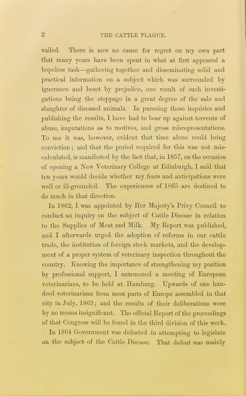 vailed. There is now no cause for regret on my own part that many years have been spent in what at first appeared a hopeless task—gathering together and disseminating solid and practical information on a subject which was surrounded by ignorance and beset by prejudice, one result of such investi- gations being the stoppage in a great degree of the sale and slaughter of diseased animals. In pursuing those inquiries and publishing the results, I have had to bear up against torrents of abuse, imputations as to motives, and gross misrepresentations. To me it was, however, evident that time alone could bring conviction; and that the period required for this was not mis- calculated, is manifested by the fact that, in 1857, on the occasion of opening a New Veterinary College at Edinburgh, I said that ten years would decide whether my fears and anticipations were well or ill-grounded. The experiences of 1865 are destined to do much in that direction. In 1862, I was appointed by Her Majesty's Privy Council to conduct an inquiry on the subject of Cattle Disease in relation to the Supplies of Meat and Milk. My Eeport was published, and I afterwards urged the adoption of reforms in our cattle trade, the institution of foreign stock markets, and the develop- ment of a proper system of veterinary inspection throughout the country. Knowing the importance of strengthening my position by professional support, I summoned a meeting of European veterinarians, to be held at Hamburg. Upwards of one hun- dred veterinarians from most parts of Europe assembled in that city in July, 1863; and the results of their deliberations were by no means insignificant. The official Eeport of the proceedings of that Congress will be found in the third division of this work. In 1864 Government was defeated in attempting to legislate on the subject of the Cattle Disease. That defeat was mainly