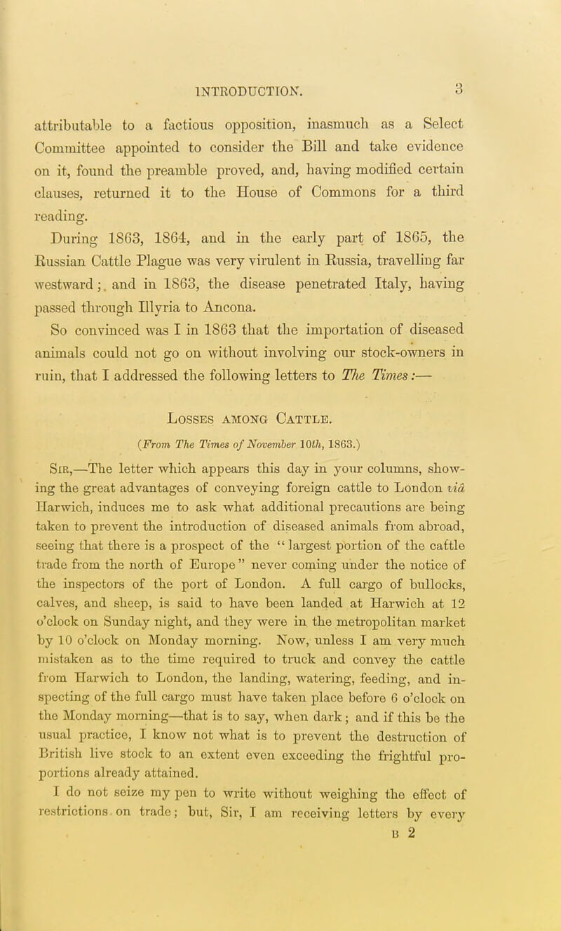 attributable to a factious opposition, inasruucb as a Select Committee appointed to consider the Bill and take evidence on it, found the preamble proved, and, having modified certain clauses, returned it to tbe House of Commons for a third reading. During 1863, 1864, and in the early part of 1865, the Russian Cattle Plague was very virulent in Eussia, travelling far westward;, and in 1863, the disease penetrated Italy, having passed through Illyria to Ancona. So convinced was I in 1863 that the importation of diseased animals could not go on without involving our stock-owners in ruin, that I addressed the following letters to The Times:— Losses among Cattle. (From The Times of November 10th, 1863.) Sir,—The letter which appears this day in your columns, show- ing the great advantages of conveying foreign cattle to Loudon tid Harwich, induces me to ask what additional precautions are being taken to prevent the introduction of diseased animals from abroad, seeing that there is a prospect of the  largest portion of the cattle trade from the north of Europe  never coming under the notice of the inspectors of the port of London. A full cargo of bullocks, calves, and sheep, is said to have been landed at Harwich at 12 o'clock on Sunday night, and they were in the metropolitan market by 10 o'clock on Monday morning. Now, unless I am very much mistaken as to the time required to truck and convey the cattle from Harwich to London, the landing, watering, feeding, and in- specting of the full cargo must have taken place before 6 o'clock on the Monday morning—that is to say, when dark; and if this be the usual practico, I know not what is to prevent the destruction of British live stock to an extent even exceeding the frightful pro- portions already attained. I do not seize my pen to write without weighing the effect of restrictions, on trade; but, Sir, I am receiving letters by every U 2