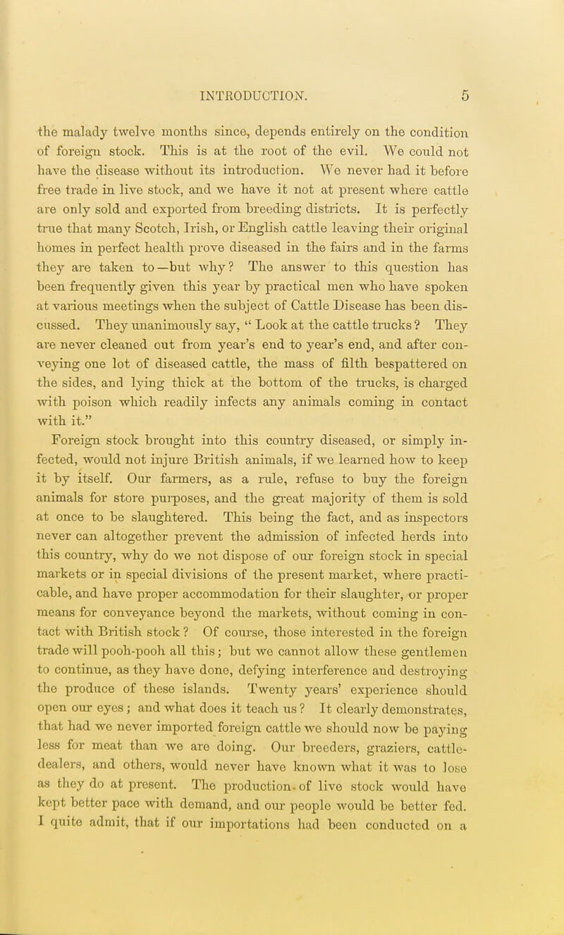 the malady twelve months since, depends entirely on the condition of foreign stock. This is at the root of the evil. We could not have the disease without its introduction. We never had it before free trade in live stock, and we have it not at present where cattle are only sold and exported from breeding districts. It is perfectly true that many Scotch, Irish, or English cattle leaving their original homes in perfect health prove diseased in the fairs and in the farms they are taken to—but why? The answer to this question has been frequently given this year by practical men who have spoken at various meetings when the subject of Cattle Disease has been dis- cussed. They unanimously say,  Look at the cattle trucks ? They are never cleaned out from year's end to year's end, and after con- veying one lot of diseased cattle, the mass of filth bespattered on the sides, and lying thick at the bottom of the trucks, is charged with poison which readily infects any animals coming in contact with it. Foreign stock brought into this country diseased, or simply in- fected, would not injure British animals, if we learned how to keep it by itself. Our farmers, as a rule, refuse to buy the foreign animals for store purposes, and the great majority of them is sold at once to be slaughtered. This being the fact, and as inspectors never can altogether prevent the admission of infected herds into this country, why do we not dispose of our foreign stock in special markets or in special divisions of the present market, where practi- cable, and have proper accommodation for their slaughter, or proper means for conveyance beyond the markets, without coming in con- tact with British stock ? Of course, those interested in the foreign trade will pooh-pooh all this; but we cannot allow these gentlemen to continue, as they have done, defying interference and destroying the produce of these islands. Twenty years' experience should open our eyes; and what does it teach us ? It clearly demonstrates, that had wo never imported foreign cattle we should now be paying less for meat than wo are doing. Our breeders, graziers, cattle- dealers, and othors, would never havo known what it was to loso as they do at present. The production, of live stock would have kept better pace with demand, and our people would be better fed. I quite admit, that if our importations had been conducted on a