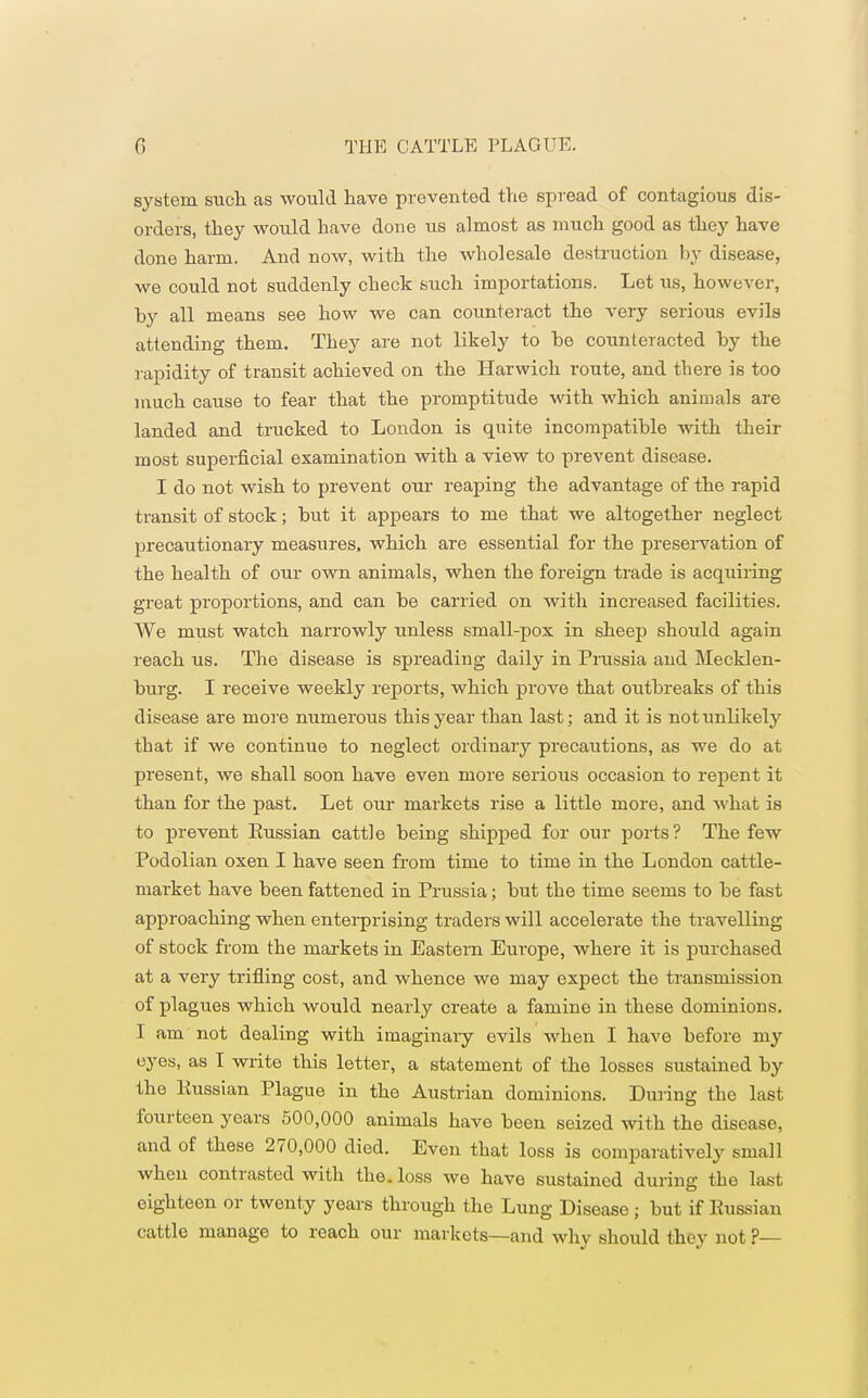 system such as would have prevented the spread of contagious dis- orders, they would have done us almost as much good as they have done harm. And now, with the wholesale destruction by disease, we could not suddenly check such importations. Let us, however, by all means see how we can counteract the very serious evils attending them. They are not likely to be counteracted by the rapidity of transit achieved on the Harwich route, and there is too much cause to fear that the promptitude with which animals are landed and trucked to London is quite incompatible with their most superficial examination with a view to prevent disease. I do not wish to prevent our reaping the advantage of the rapid transit of stock; but it appears to me that we altogether neglect precautionary measures, which are essential for the preservation of the health of our own animals, when the foreign trade is acquiring great proportions, and can be carried on with increased facilities. We must watch narrowly unless small-pox in sheep should again reach us. The disease is spreading daily in Prussia and Mecklen- burg. I receive weekly reports, which prove that outbreaks of this disease are more numerous this year than last; and it is not unlikely that if we continue to neglect ordinary precautions, as we do at present, we shall soon have even more serious occasion to repent it than for the past. Let our markets rise a little more, and what is to prevent Eussian cattle being shipped for our ports? The few Podolian oxen I have seen from time to time in the London cattle- market have been fattened in Prussia; but the time seems to be fast approaching when enterprising traders will accelerate the travelling of stock from the markets in Eastern Europe, where it is purchased at a very trifling cost, and whence we may expect the transmission of plagues which would nearly create a famine in these dominions. I am not dealing with imaginary evils when I have before my eyes, as T write this letter, a statement of the losses sustained by the Eussian Plague in the Austrian dominions. During the last fourteen years 500,000 animals have been seized with the disease, and of these 270,000 died. Even that loss is comparatively small when contrasted with the. loss we have sustained during the last eighteen or twenty years through the Lung Disease; but if Eussian cattle manage to reach our markets—and why should they not ?—