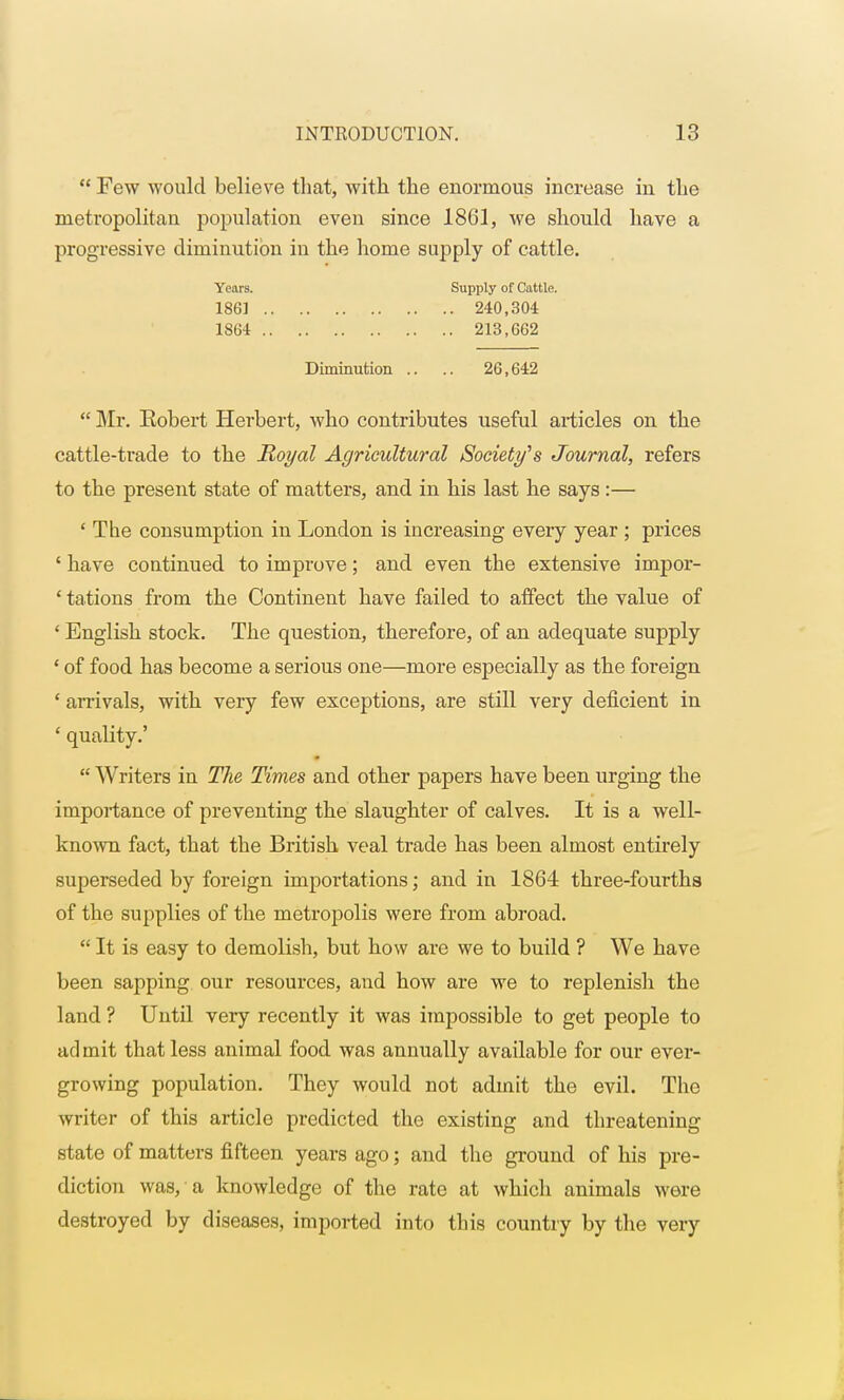  Few would believe that, with the enormous increase in the metropolitan population even since 1861, we should have a progressive diminution in the home supply of cattle.  Mr. Eobert Herbert, who contributes useful articles on the cattle-trade to the Royal Agricultural Society's Journal, refers to the present state of matters, and in his last he says:— ' The consumption in London is increasing every year ; prices ' have continued to improve; and even the extensive impor- ' tations from the Continent have failed to affect the value of ' English stock. The question, therefore, of an adequate supply ' of food has become a serious one—more especially as the foreign ' arrivals, with very few exceptions, are still very deficient in ' quality.'  Writers in The Times and other papers have been urging the importance of preventing the slaughter of calves. It is a well- known fact, that the British veal trade has been almost entirely superseded by foreign importations; and in 1864 three-fourths of the supplies of the metropolis were from abroad.  It is easy to demolish, but how are we to build ? We have been sapping our resources, and how are we to replenish the land ? Until very recently it was impossible to get people to admit that less animal food was annually available for our ever- growing population. They would not admit the evil. The writer of this article predicted the existing and threatening state of matters fifteen years ago; and the ground of his pre- diction was, a knowledge of the rate at which animals were destroyed by diseases, imported into this country by the very Years. 1861 18G4 Supply of Cattle. . 240,304 . 213,662 Diminution 26,642