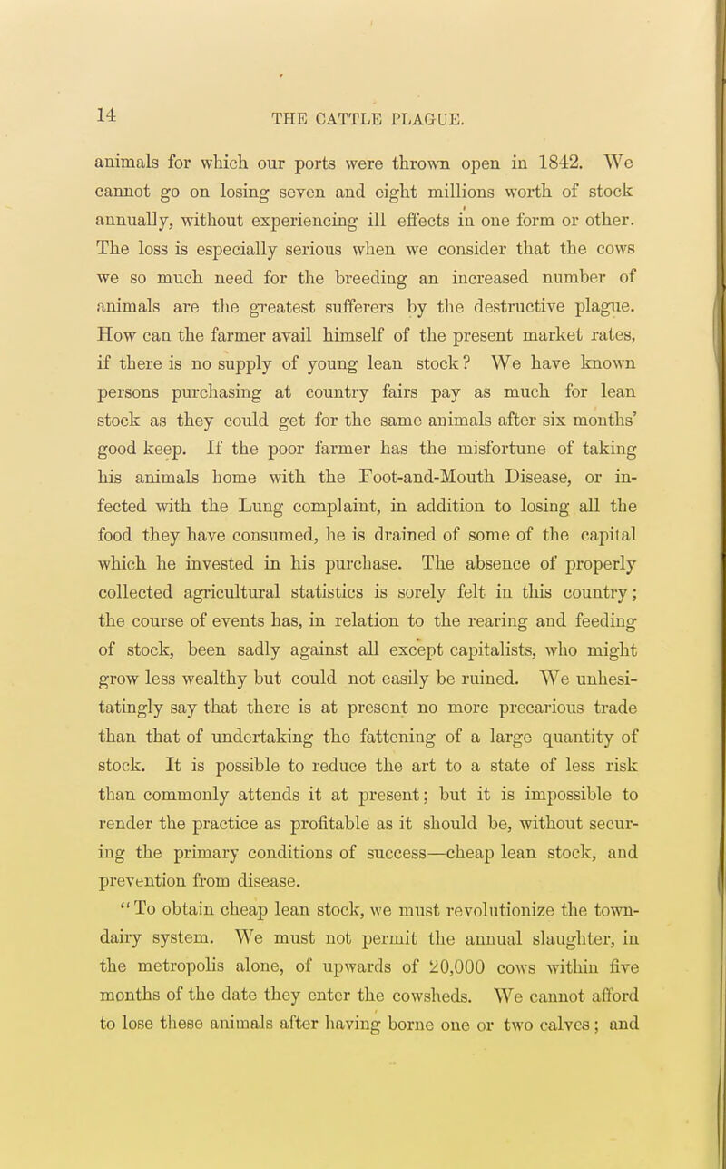 animals for which our ports were thrown open in 1842. We cannot go on losing seven and eight millions worth of stock annually, without experiencing ill effects in one form or other. The loss is especially serious when we consider that the cows we so much need for the breeding an increased number of animals are the greatest sufferers by the destructive plague. How can the farmer avail himself of the present market rates, if there is no supply of young lean stock ? We have known persons purchasing at country fairs pay as much for lean stock as they could get for the same animals after six months' good keep. If the poor farmer has the misfortune of taking his animals home with the Foot-and-Mouth Disease, or in- fected with the Lung complaint, in addition to losing all the food they have consumed, he is drained of some of the capital which he invested in his purchase. The absence of properly collected agricultural statistics is sorely felt in this country; the course of events has, in relation to the rearing and feeding of stock, been sadly against all except capitalists, who might grow less wealthy but could not easily be ruined. We unhesi- tatingly say that there is at present no more precarious trade than that of undertaking the fattening of a large quantity of stock. It is possible to reduce the art to a state of less risk than commonly attends it at present; but it is impossible to render the practice as profitable as it should be, without secur- ing the primary conditions of success—cheap lean stock, and prevention from disease. To obtain cheap lean stock, we must revolutionize the town- dairy system. We must not permit the annual slaughter, in the metropolis alone, of upwards of 20,000 cows within five months of the date they enter the cowsheds. We cannot afford to lose these animals after having borne one or two calves; and