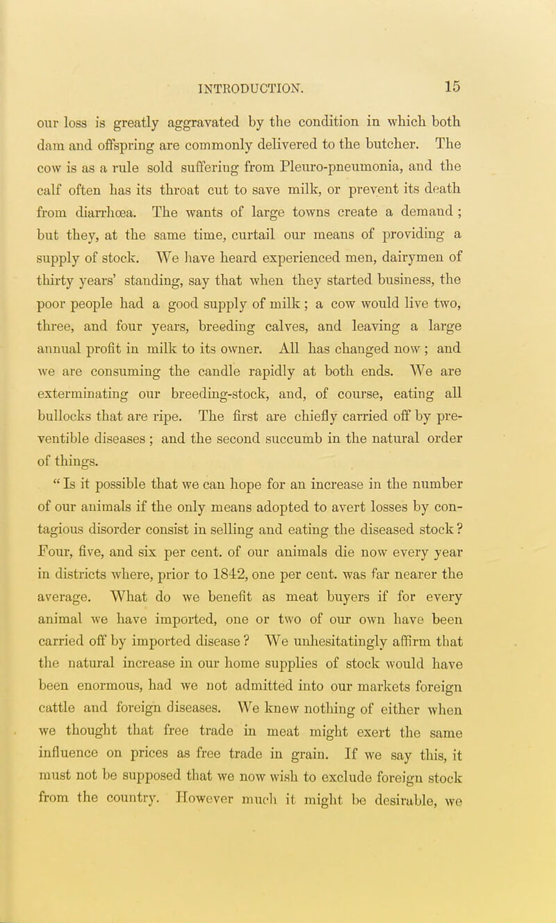 our loss is greatly aggravated by the condition in which both dam and offspring are commonly delivered to the butcher. The cow is as a rule sold sufferiug from Pleuro-pneumonia, and the calf often has its throat cut to save milk, or prevent its death from diarrhoea. The wants of large towns create a demand ; but they, at the same time, curtail our means of providing a supply of stock. We have heard experienced men, dairymen of thirty years' standing, say that when they started business, the poor people had a good supply of milk ; a cow would live two, three, and four years, breeding calves, and leaving a large annual profit in milk to its owner. All has changed now ; and we are consuming the candle rapidly at both ends. We are exterminating our breeding-stock, and, of course, eating all bullocks that are ripe. The first are chiefly carried off by pre- ventive diseases ; and the second succumb in the natural order of things.  Is it possible that we can hope for an increase in the number of our animals if the only means adopted to avert losses by con- tagious disorder consist in selling and eating the diseased stock ? Four, five, and six per cent, of our animals die now every year in districts where, prior to 1842, one per cent, was far nearer the average. What do we benefit as meat buyers if for every animal we have imported, one or two of our own have been carried off by imported disease ? We unhesitatingly affirm that the natural increase in our home supplies of stock would have been enormous, had we not admitted into our markets foreign cuttle and foreign diseases. We knew nothing of either when we thought that free trade in meat might exert the same influence on prices as free trade in grain. If we say this, it must not be supposed that we now wish to exclude foreign stock from the country. Howover much it might be desirable, we