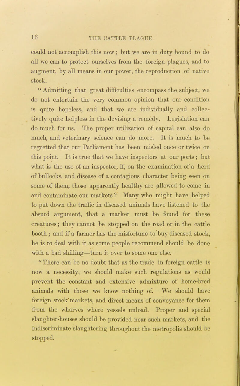 could not accomplish this now; but we are in duty bound to do all we can to protect ourselves from the foreign plagues, and to augment, by all means in our power, the reproduction of native stock.  Admitting that great difficulties encompass the subject, we do not entertain the very common opinion that our condition is quite hopeless, and that we are individually and collec- tively quite helpless in the devising a remedy. Legislation can do much for us. The proper utilization of capital can also do much, and veterinary science can do more. It is much to be regretted that our Parliament has been misled once or twice on this point. It is true that we have inspectors at our ports; but what is the use of an inspector, if, on the examination of a herd of bullocks, and disease of a contagious character being seen on some of them, those apparently healthy are allowed to come in and contaminate our markets ? Many who might have helped to put down the traffic in diseased animals have listened to the absurd argument, that a market must be found for these creatures; they cannot be stopped on the road or in the cattle booth ; and if a farmer has the misfortune to buy diseased stock, he is to deal with it as some people recommend should be done with a bad shilling—turn it over to some one else.  There can be no doubt that as the trade in foreign cattle is now a necessity, we should make such regulations as would prevent the constant and extensive admixture of home-bred animals with those we know nothing of. We should have foreign stock'markets, and direct means of conveyance for them from the wharves where vessels unload. Proper and special slaughter-houses should be provided near such markets, and the indiscriminate slaughtering throughout the metropolis should be stopped.