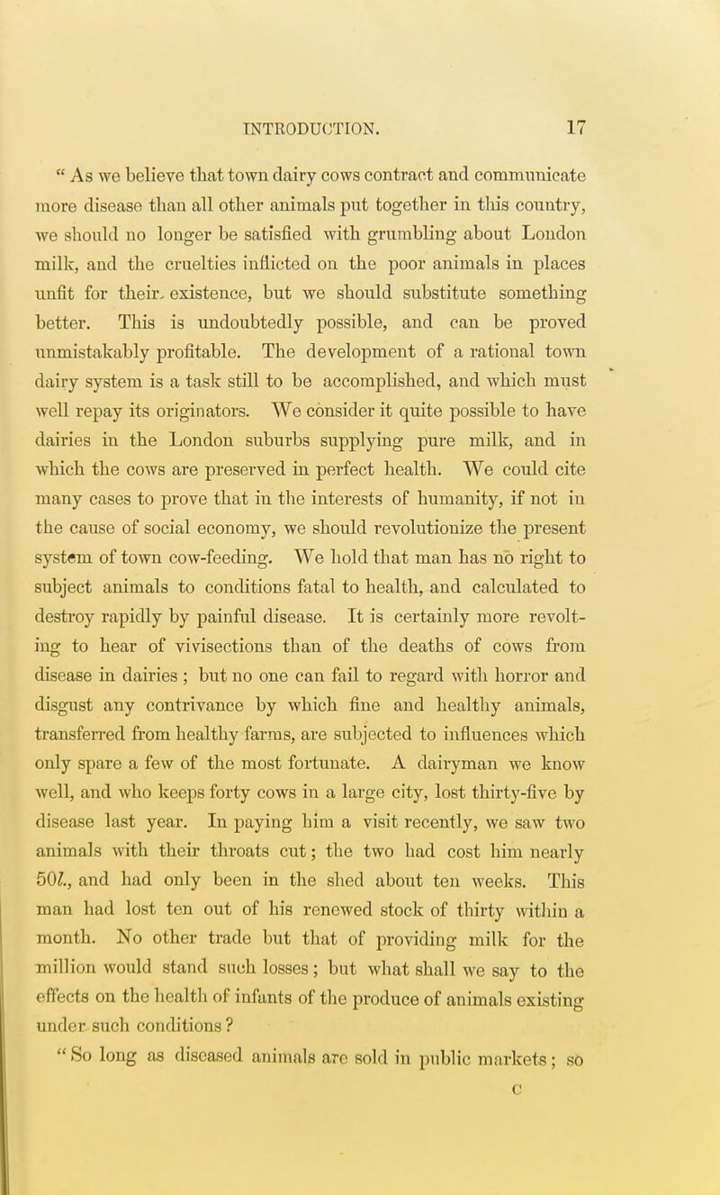  As we believe that town dairy cows contract and communicate more disease than all other animals put together in this country, we should no longer be satisfied with grumbling about London milk, and the cruelties inflicted on the poor animals in places unfit for their, existence, but we should substitute something better. This is undoubtedly possible, and can be proved unmistakably profitable. The development of a rational town dairy system is a task still to be accomplished, and which must well repay its originators. We consider it quite possible to have dairies in the London suburbs supplying pure milk, and in which the cows are preserved in perfect health. We could cite many cases to prove that in the interests of humanity, if not in the cause of social economy, we should revolutionize the present system of town cow-feeding. We hold that man has no right to subject animals to conditions fatal to health, and calculated to destroy rapidly by painful disease. It is certainly more revolt- ing to hear of vivisections than of the deaths of cows from disease in dairies ; but no one can fail to regard with horror and disgust any contrivance by which fine and healthy animals, transferred from healthy farms, are subjected to influences which only spare a few of the most fortunate. A dairyman we know well, and who keeps forty cows in a large city, lost thirty-five by disease last year. In paying him a visit recently, we saw two animals with their throats cut; the two had cost him nearly 501, and had only been in the shed about ten weeks. This man had lost ten out of his renewed stock of thirty within a month. No other trade but that of providing milk for the million would stand such losses; but what shall we say to the effects on the health of infants of the produce of animals existing under such conditions ?  So long as diseased animals arc sold in public markets; so c