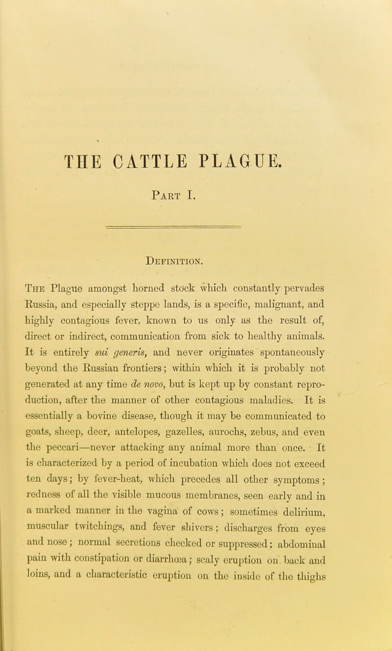 Part I. Definition. The Plague amongst horned stock which constantly pervades Russia, and especially steppe lands, is a specific, malignant, and highly contagious fever, known to us only as the result of, direct or indirect, communication from sick to healthy animals. It is entirely mi generis, and never originates spontaneously beyond the Russian frontiers; within which it is probably not generated at any time de novo, but is kept up by constant repro- duction, after the manner of other contagious maladies. It is essentially a bovine disease, though it may be communicated to goats, sheep, deer, antelopes, gazelles, aurochs, zebus, and even the peccari—never attacking any animal more than once. It is characterized by a period of incubation which does not exceed ten days; by fever-heat, which precedes all other symptoms; redness of all the visible mucous membranes, seen early and in a marked manner in the vagina of cows; sometimes delirium, muscular twitcbings, and fever shivers ; discharges from eyes and nose; normal secretions checked or suppressed: abdominal pain with constipation or diarrhoea; scaly eruption on back and loins, and a characteristic eruption on the inside of the thighs