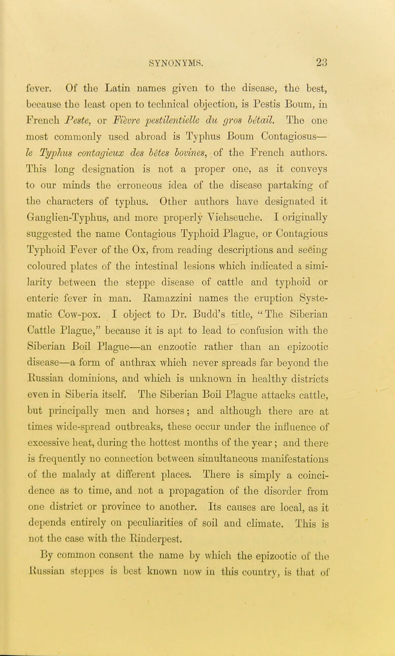 fever. Of the Latin names given to the disease, the best, because the least open to technical objection, is Pestis Bourn, in French Peste, or Fievre pestilentielle du gros Mtail. The one most commonly used abroad is Typhus Bourn Contagiosus— h Typhus contagieux des betes bovines, of the French authors. This long designation is not a proper one, as it conveys to our minds the erroneous idea of the disease partaking of the characters of typhus. Other authors have designated it Ganglien-Typhus, and more properly Viehseuche. I originally suggested the name Contagious Typhoid Plague, or Contagious Typhoid Fever of the Ox, from reading descriptions and seeing coloured plates of the intestinal lesions which indicated a simi- larity between the steppe disease of cattle and typhoid or enteric fever in man. Bamazzini names the eruption Syste- matic Cow-pox. I object to Dr. Budd's title, The Siberian Cattle Plague, because it is apt to lead to confusion with the Siberian Boil Plague—an enzootic rather than an epizootic disease—a form of anthrax which never spreads far beyond the Kussian dominions, and which is unknown in healthy districts even in Siberia itself. The Siberian Boil Plague attacks cattle, but principally men and horses; and although there are at times wide-spread outbreaks, these occur under the influence of excessive heat, during the hottest months of the year; and there is frequently no connection between simultaneous manifestations of the malady at different places. There is simply a coinci- dence as to time, and not a propagation of the disorder from one district or province to another. Its causes are local, as it depends entirely on peculiarities of soil and climate. This is not the case with the Kinderpest. By common consent the name by whicli the epizootic of the Russian steppes is best known now in this country, is that of