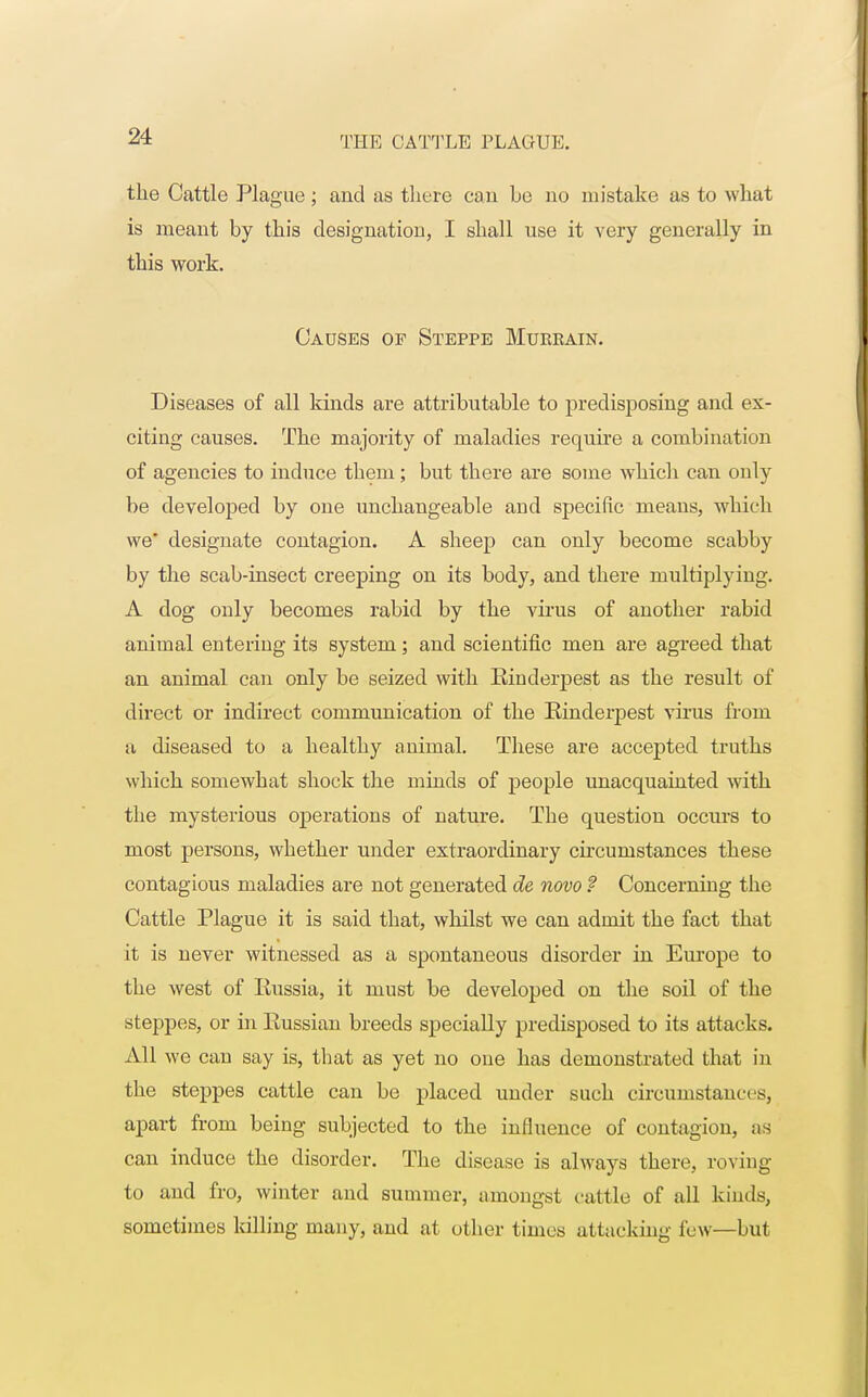 the Cattle Plague; and as there can he no mistake as to what is meant by this designation, I shall use it very generally in this work. Causes of Steppe Muebain. Diseases of all kinds are attributable to predisposing and ex- citing causes. The majority of maladies require a combination of agencies to induce them ; but there are some which can only be developed by one unchangeable and specific means, which we* designate contagion. A sheep can only become scabby by the scab-insect creeping on its body, and there multiplying. A dog only becomes rabid by the virus of another rabid animal entering its system; and scientific men are agreed that an animal can only be seized with Rinderpest as the result of direct or indirect communication of the Rinderpest virus from a diseased to a healthy animal. These are accepted truths which somewhat shock the minds of people unacquainted with the mysterious operations of nature. The question occurs to most persons, whether under extraordinary circumstances these contagious maladies are not generated de novo ? Concerning the Cattle Plague it is said that, whilst we can admit the fact that it is never witnessed as a spontaneous disorder in Europe to the west of Russia, it must be developed on the soil of the steppes, or in Russian breeds specially predisposed to its attacks. All we can say is, that as yet no one has demonstrated that in the steppes cattle can be placed under such circumstances, apart from being subjected to the influence of contagion, as can induce the disorder. The disease is always there, roving to and fro, winter and summer, amongst cattle of all kinds, sometimes killing many, and at other times attacking few—but