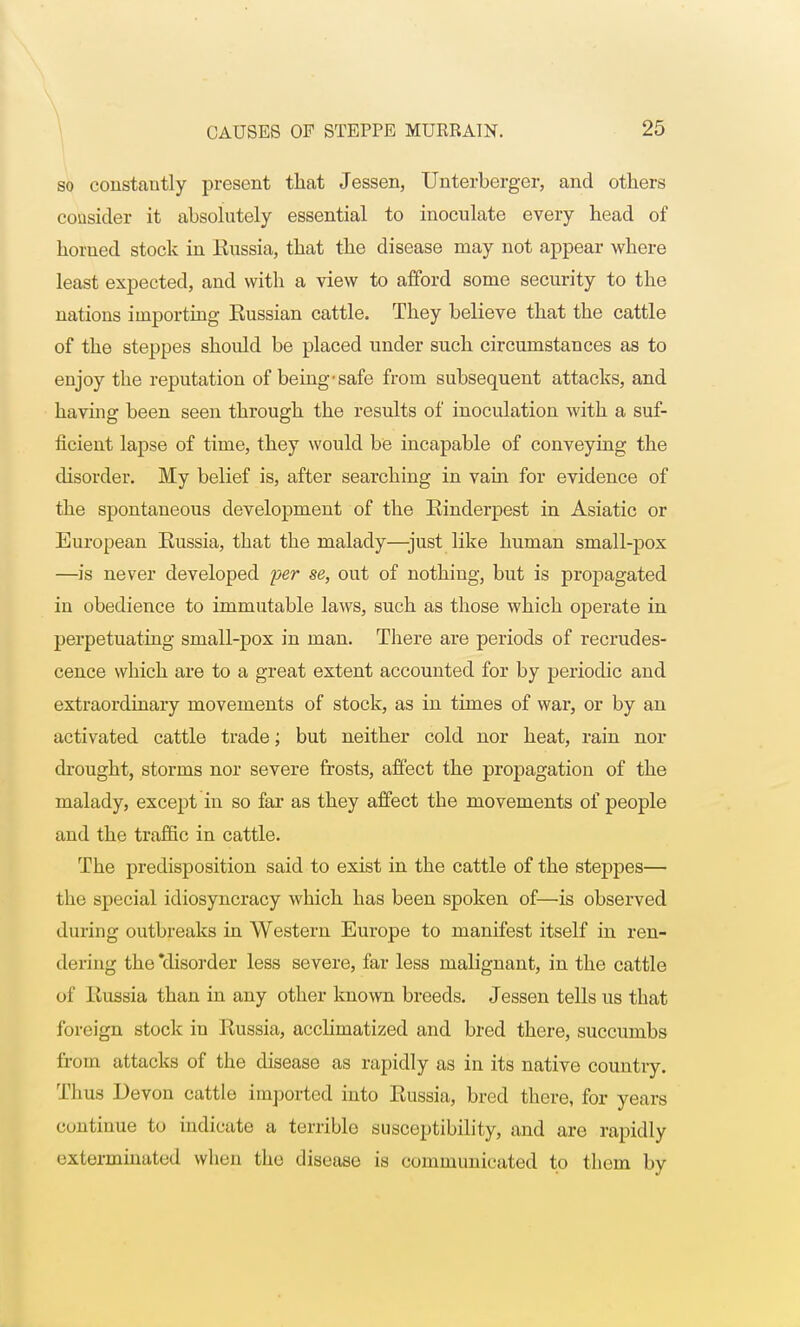 so constantly present that Jessen, Unterberger, and others consider it absolutely essential to inoculate every head of horned stock in Russia, that the disease may not appear where least expected, and with a view to afford some security to the nations importing Eussian cattle. They believe that the cattle of the steppes should be placed under such circumstances as to enjoy the reputation of being-safe from subsequent attacks, and having been seen through the results of inoculation with a suf- ficient lapse of time, they would be incapable of conveying the disorder. My belief is, after searching in vain for evidence of the spontaneous development of the Rinderpest in Asiatic or European Russia, that the malady—just like human small-pox —is never developed per se, out of nothing, but is propagated in obedience to immutable laws, such as those which operate in perpetuating small-pox in man. There are periods of recrudes- cence which are to a great extent accounted for by peiiodic and extraordinary movements of stock, as in times of war, or by an activated cattle trade; but neither cold nor heat, rain nor drought, storms nor severe frosts, affect the propagation of the malady, except in so far as they affect the movements of people and the traffic in cattle. The predisposition said to exist in the cattle of the steppes— the special idiosyncracy which has been spoken of—is observed during outbreaks in Western Europe to manifest itself in ren- dering the'disorder less severe, far less malignant, in the cattle of Russia than in any other known breeds. Jessen tells us that foreign stock in Russia, acclimatized and bred there, succumbs from attacks of the disease as rapidly as in its native country. Thus Devon cattle imported into Russia, bred there, for years continue to indicate a terrible susceptibility, and are rapidly exterminated when the disease is communicated to them by