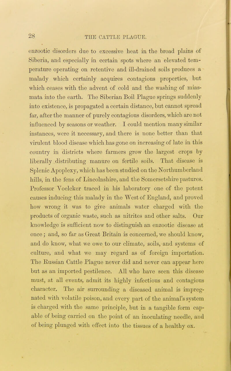 enzootic disorders due to excessive heat in the broad plains of Siberia, and especially in certain spots where an elevated tem- perature operating on retentive and ill-drained soils produces a malady which certainly acquires contagious properties, but which ceases with the advent of cold and the washing of mias- mata into the earth. The Siberian Boil Plague springs suddenly into existence, is propagated a certain distance, but cannot spread far, after the manner of purely contagious disorders, which are not influenced by seasons or weather. I could mention many similar instances, were it necessary, and there is none better than that virulent blood disease which has gone on increasing of late in this country in districts where farmers grow the largest crops by liberally distributing manure on fertile soils. That disease is Splenic Apoplexy, which has been studied on the Northumberland hills, in the fens of Lincolnshire, and the Somersetshire pastures. Professor Voelcker traced in his laboratory one of the potent causes inducing this malady in the West of England, and proved how wrong it was to give animals water charged with the products of organic waste, such as nitrites and other salts. Our knowledge is sufficient now to distinguish an enzootic disease at once; and, so far as Great Britain is concerned, we should know, and do know, what we owe to our climate, soils, and systems of culture, and what we may regard as of foreign importation. The Eussian Cattle Plague never did and never can appear here but as an imported pestilence. All who have seen this disease must, at all events, admit its highly infectious and contagious character. The ah* surrounding a diseased animal is impreg- nated with volatile poison, and every part of the animal's system is charged with the same principle, but in a tangible form cap- able of being carried on the point of an inoculating needle, and of being plunged with effect into the tissues of a healthy ox.