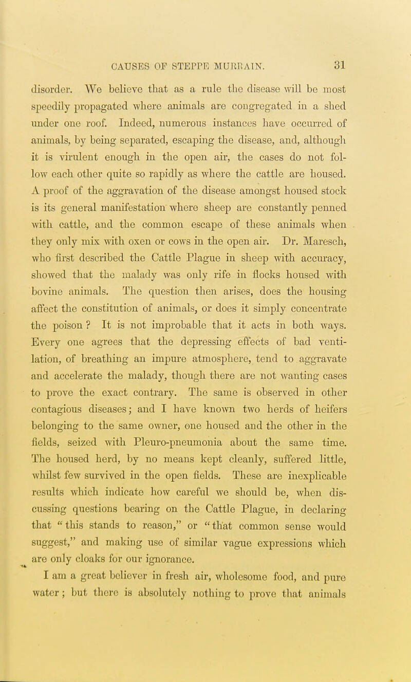 disorder. We believe that as a rule the disease will be most speedily propagated where animals are congregated in a shed under one roof. Indeed, numerous instances have occurred of animals, by being separated, escaping the disease, and, although it is virulent enough in the open air, the cases do not fol- low each other quite so rapidly as where the cattle are housed. A proof of the aggravation of the disease amongst housed stock is its general manifestation where sheep are constantly penned with cattle, and the common escape of these animals when they only mix with oxen or cows in the open air. Dr. Maresch, who first described the Cattle Plague in sheep with accuracy, showed that the malady was only rife in flocks housed with bovine animals. The question then arises, does the housing affect the constitution of animals, or does it simply concentrate the poison ? It is not improbable that it acts in both ways. Every one agrees that the depressing effects of bad venti- lation, of breathing an impure atmosphere, tend to aggravate and accelerate the malady, though there are not wanting cases to prove the exact contrary. The same is observed in other contagious diseases; and I have known two herds of heifers belonging to the same owner, one housed and the other in the fields, seized with Pleuro-pneumonia about the same time. The housed herd, by no means kept cleanly, suffered little, whilst few survived in the open fields. These are inexplicable results which indicate how careful we should be, when dis- cussing questions bearing on the Cattle Plague, in declaring that this stands to reason, or that common sense would suggest, and making use of similar vague expressions which are only cloaks for our ignorance. I am a great believer in fresh air, wholesome food, and pure water; but there is absolutely nothing to prove that animals