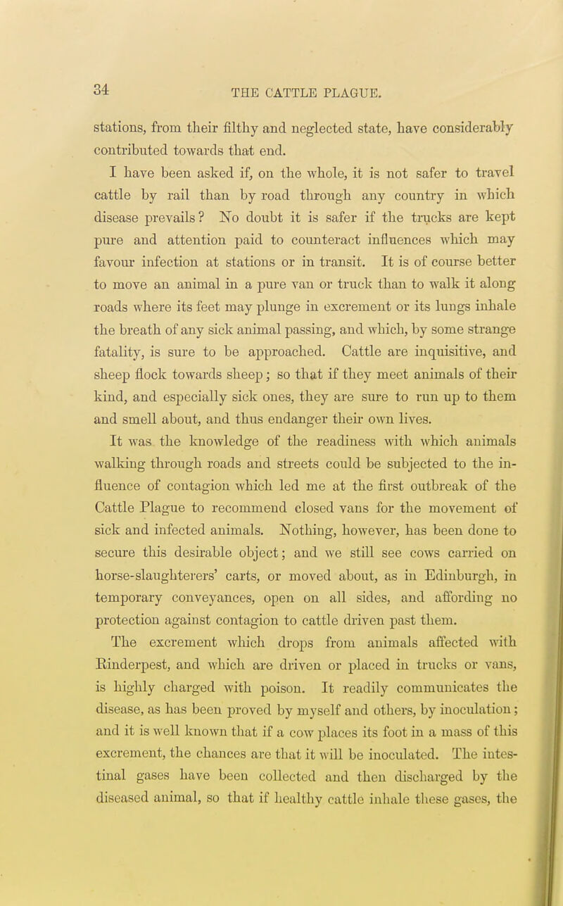 stations, from their filthy and neglected state, have considerably contributed towards that end. I have been asked if, on the whole, it is not safer to travel cattle by rail than by road through any country in which disease prevails? No doubt it is safer if the trucks are kept pure and attention paid to counteract influences which may favour infection at stations or in transit. It is of course better to move an animal in a pure van or truck than to walk it along roads where its feet may plunge in excrement or its lungs inhale the breath of any sick animal passing, and wbich, by some strange fatality, is sure to be approached. Cattle are inquisitive, and sheep flock towards sheep; so that if they meet animals of their kind, and especially sick ones, they are sure to run up to them and smell about, and thus endanger then- own lives. It was the knowledge of the readiness with which animals walking through roads and streets could be subjected to the in- fluence of contagion which led me at the first outbreak of the Cattle Plague to recommend closed vans for the movement of sick and infected animals. Nothing, however, has been done to secure this desirable object; and we still see cows carried on horse-slaughterers' carts, or moved about, as in Edinburgh, in temporary conveyances, open on all sides, and affording no protection against contagion to cattle driven past them. The excrement which drops from animals affected with Einderpest, and which are driven or placed in trucks or vans, is highly charged with poison. It readily communicates the disease, as has been proved by myself and others, by inoculation; and it is well known that if a cow places its foot in a mass of this excrement, the chances are that it will be inoculated. The intes- tinal gases have been collected and then discharged by the diseased animal, so that if healthy cattle inhale these gases, the