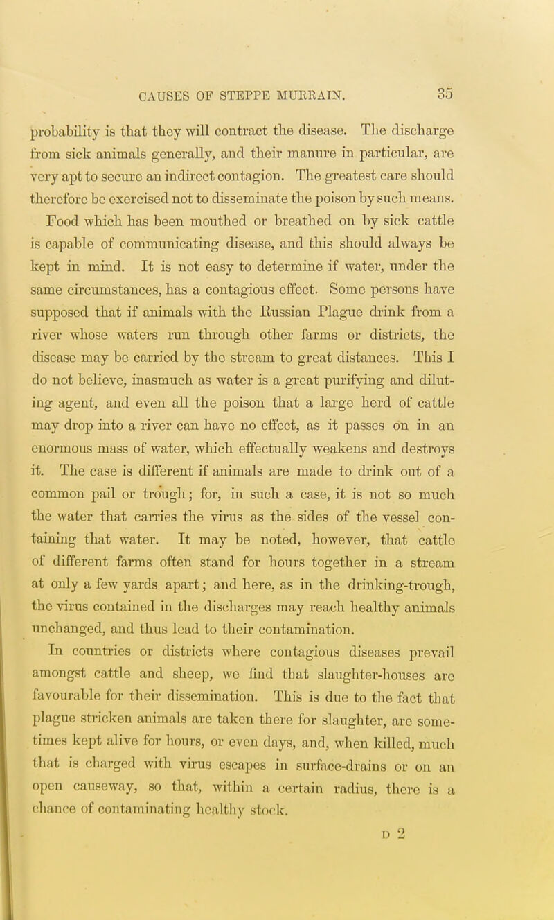 probability is that they will contract the disease. The discharge from sick animals generally, and their manure in particular, are very apt to secure an indirect contagion. The greatest care should therefore be exercised not to disseminate the poison by such means. Food which has been mouthed or breathed on by sick cattle is capable of communicating disease, and this should always be kept in mind. It is not easy to determine if water, under the same circumstances, has a contagious effect. Some persons have supposed that if animals with the Eussian Plague drink from a river whose waters run through other farms or districts, the disease may be carried by the stream to great distances. This I do not believe, inasmuch as water is a great purifying and dilut- ing agent, and even all the poison that a large herd of cattle may drop into a river can have no effect, as it passes On in an enormous mass of water, which effectually weakens and destroys it. The case is different if animals are made to drink out of a common pail or trough; for, in such a case, it is not so much the water that carries the virus as the sides of the vessel con- taining that water. It may be noted, however, that cattle of different farms often stand for hours together in a stream at only a few yards apart; and here, as in the drinking-trough, the virus contained in the discharges may reach healthy animals unchanged, and thus lead to their contamination. In countries or districts where contagious diseases prevail amongst cattle and sheep, we find that slaughter-houses are favourable for their dissemination. This is due to the fact that plague stricken animals are taken there for slaughter, are some- times kept alivo for hours, or even clays, and, when killed, much that is charged with virus escapes in surface-drains or on an open causeway, so that, within a certain radius, there is a chance of contaminating healthy stock-. d 2