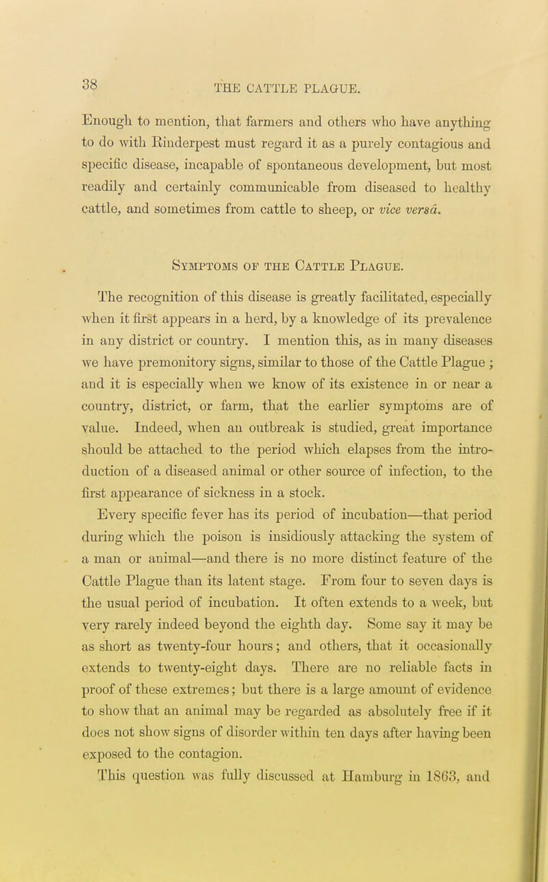 Enough to mention, that farmers and others who have anything to do with Rinderpest must regard it as a purely contagious and specific disease, incapable of spontaneous development, but most readily and certainly communicable from diseased to healthv cattle, and sometimes from cattle to sheep, or vice versa. Symptoms of the Cattle Plague. The recognition of this disease is greatly facilitated, especially when it first appears in a herd, by a knowledge of its prevalence in any district or country. I mention this, as in many diseases we have premonitory signs, similar to those of the Cattle Plague ; and it is especially when we know of its existence in or near a country, district, or farm, that the earlier symptoms are of value. Indeed, when an outbreak is studied, great importance should be attached to the period which elapses from the intro- duction of a diseased animal or other source of infection, to the first appearance of sickness in a stock. Every specific fever has its period of incubation—that period during which the poison is insidiously attacking the system of a man or animal—and there is no more distinct feature of the Cattle Plague than its latent stage. From four to seven days is the usual period of incubation. It often extends to a week, but very rarely indeed beyond the eighth day. Some say it may be as short as twenty-four hours; and others, that it occasionally extends to twenty-eight days. There are no reliable facts in proof of these extremes; but there is a large amount of evidence to show that an animal may be regarded as absolutely free if it does not show signs of disorder within ten days after having been exposed to the contagion. This question was fully discussed at Hamburg in 1863, and