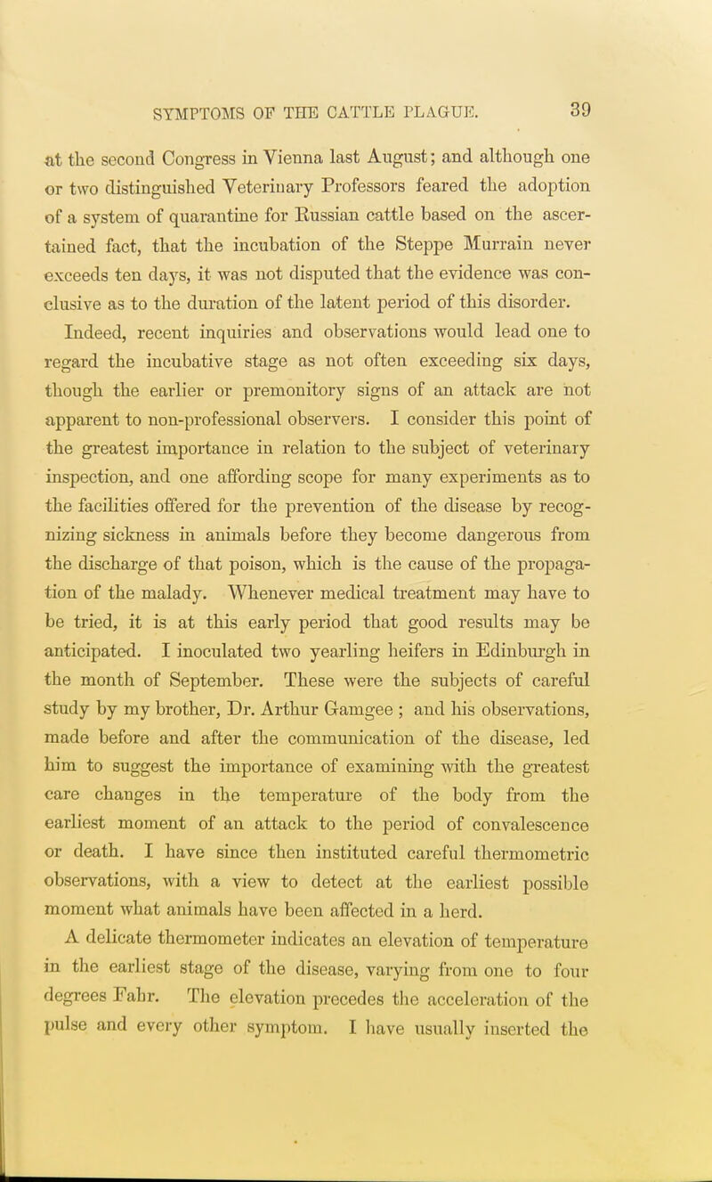 at tlie second Congress in Vienna last August; and although one or two distinguished Veterinary Professors feared the adoption of a system of quarantine for Eussian cattle based on the ascer- tained fact, that the incubation of the Steppe Murrain never exceeds ten days, it was not disputed that the evidence was con- clusive as to the duration of the latent period of this disorder. Indeed, recent inquiries and observations would lead one to regard the incubative stage as not often exceeding six days, though the earlier or premonitory signs of an attack are not apparent to non-professional observers. I consider this point of the greatest importance in relation to the subject of veterinary inspection, and one affording scope for many experiments as to the facilities offered for the prevention of the disease by recog- nizing sickness in animals before they become dangerous from the discharge of that poison, which is the cause of the propaga- tion of the malady. Whenever medical treatment may have to be tried, it is at this early period that good results may be anticipated. I inoculated two yearling heifers in Edinburgh in the month of September. These were the subjects of careful study by my brother, Dr. Arthur Gamgee ; and his observations, made before and after the communication of the disease, led him to suggest the importance of examining with the greatest care changes in the temperature of the body from the earliest moment of an attack to the period of convalescence or death. I have since then instituted careful thermometric observations, with a view to detect at the earliest possible moment what animals have been affected in a herd. A delicate thermometer indicates an elevation of temperature in the earliest stage of the disease, varying from one to four degrees Fabr. The elevation precedes the acceleration of the pulse and every other symptom. I have usually inserted the