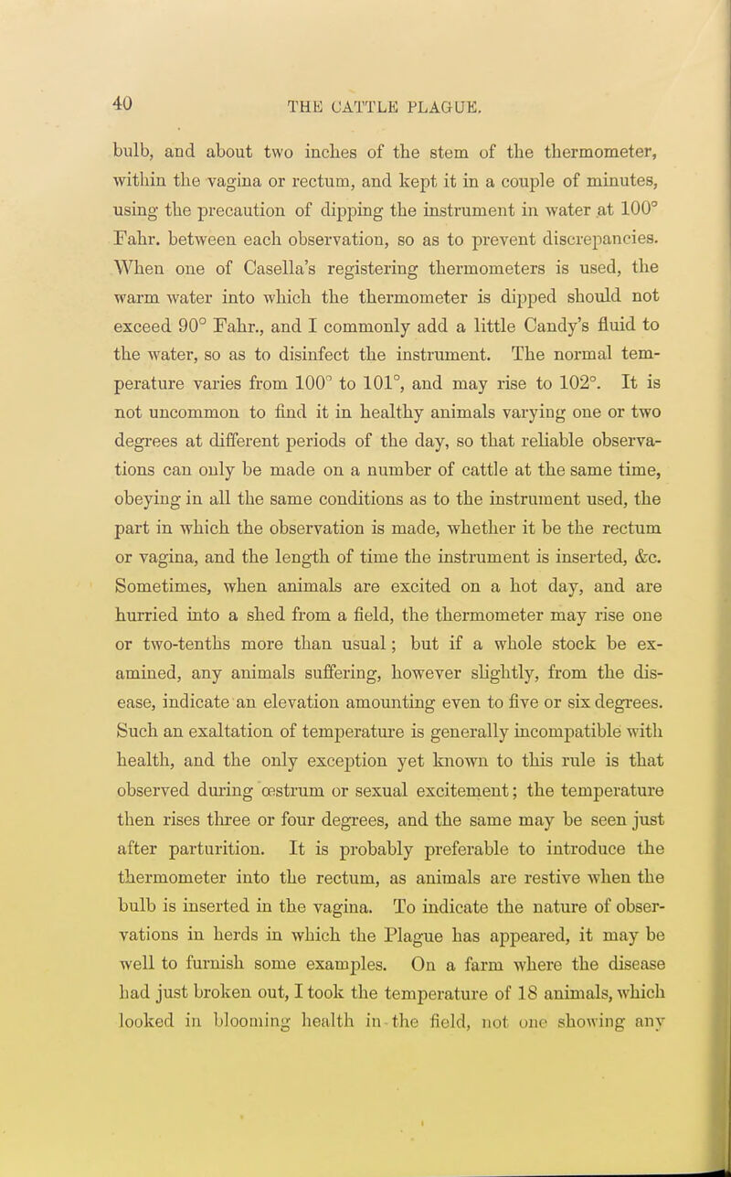 bulb, and about two inches of the stem of the tbermometer, within the vagina or rectum, and kept it in a couple of minutes, using the precaution of dipping the instrument in water at 100° Fahr. between each observation, so as to prevent discrepancies. When one of Casella's registering thermometers is used, the warm water into which the thermometer is dipped should not exceed 90° Fahr., and I commonly add a little Candy's fluid to the water, so as to disinfect the instrument. The normal tem- perature varies from 100° to 101°, and may rise to 102°. It is not uncommon to find it in healthy animals varying one or two degrees at different periods of the day, so that reliable observa- tions can only be made on a number of cattle at the same time, obeying in all the same conditions as to the instrument used, the part in which the observation is made, whether it be the rectum or vagina, and the length of time the instrument is inserted, &c. Sometimes, when animals are excited on a hot day, and are hurried into a shed from a field, the thermometer may rise one or two-tenths more than usual; but if a whole stock be ex- amined, any animals suffering, however slightly, from the dis- ease, indicate an elevation amounting even to five or six degrees. Such an exaltation of temperature is generally incompatible with health, and the only exception yet known to this rule is that observed during oestrum or sexual excitement; the temperature then rises three or four degrees, and the same may be seen just after parturition. It is probably preferable to introduce the thermometer into the rectum, as animals are restive Avhen the bulb is inserted in the vagina. To indicate the nature of obser- vations in herds in which the Plague has appeared, it may be well to furnish some examples. On a farm where the disease had just broken out, I took the temperature of 18 animals, which looked in blooming health in the field, not one showing any