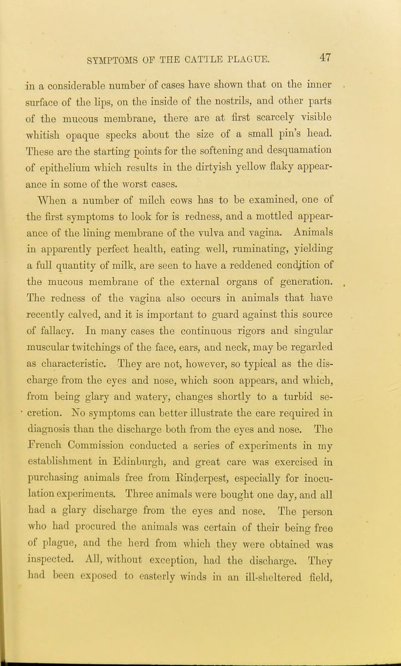 in a considerable number of cases have shown that on the inner surface of the lips, on the inside of the nostrils, and other parts of the mucous membrane, there are at first scarcely visible whitish opaque specks about the size of a small pin's head. These are the starting points for the softening and desquamation of epithelium which results in the dirtyish yellow flaky appear- ance in some of the worst cases. When a number of milch cows has to be examined, one of the first symptoms to look for is redness, and a mottled appear- ance of the lining membrane of the vulva and vagina. Animals in apparently perfect health, eating well, ruminating, yielding a full quantity of milk, are seen to have a reddened condition of the mucous membrane of the external organs of generation. The redness of the vagina also occurs in animals that have recently calved, and it is important to guard against this source of fallacy. In many cases the continuous rigors and singular muscular twitchings of the face, ears, and neck, may be regarded as characteristic. They are not, however, so typical as the dis- charge from the eyes and nose, which soon appears, and which, from being glary and watery, changes shortly to a turbid se- cretion. No symptoms can better illustrate the care required in diagnosis than the discharge both from the eyes and nose. The French Commission conducted a series of experiments in my establishment in Edinburgh, and great care was exercised in purchasing animals free from Rinderpest, especially for inocu- lation experiments. Three animals were bought one clay, and all had a glary discharge from the eyes and nose. The person who had procured the animals was certain of their being free of plague, and the herd from which they were obtained was inspected. All, without exception, had the discharge. They had been exposed to easterly winds in an ill-sheltered field,