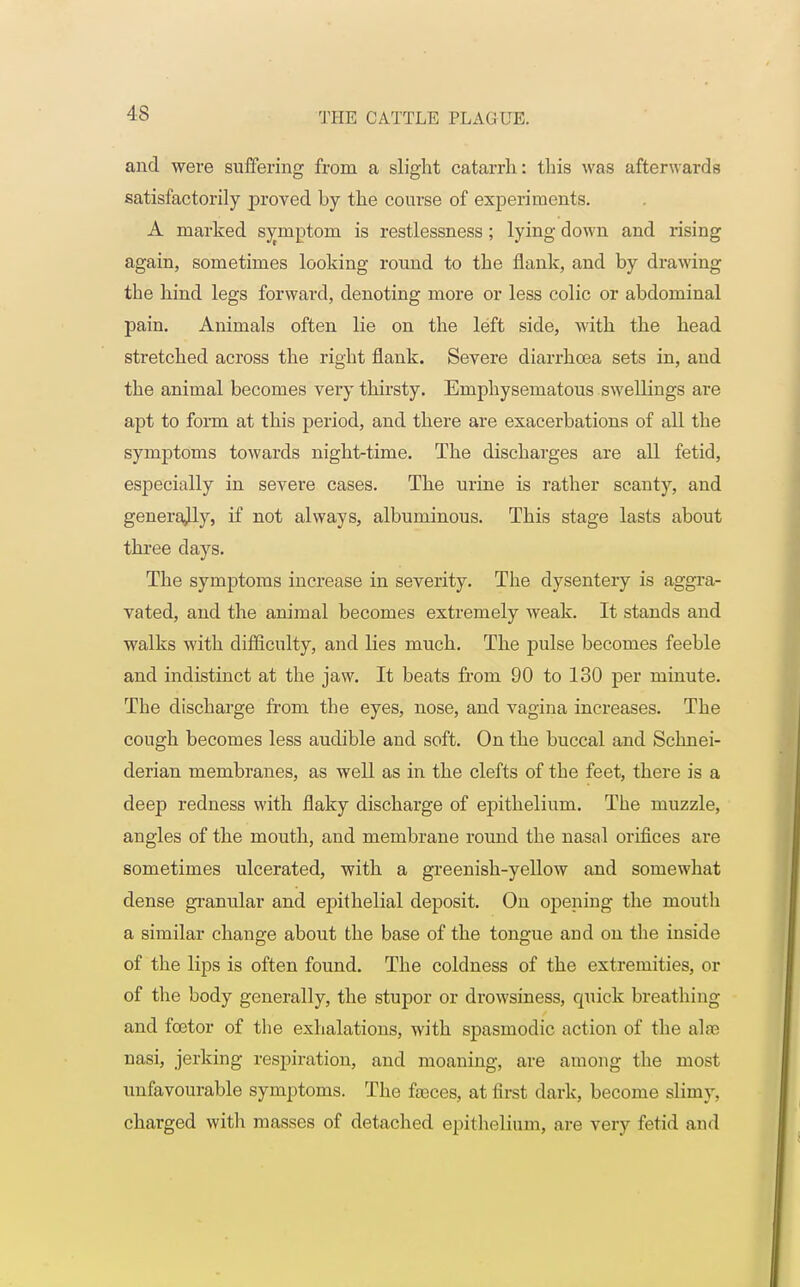 and were suffering from a slight catarrh: this was afterwards satisfactorily proved by the course of experiments. A marked symptom is restlessness; lying down and rising again, sometimes looking round to the flank, and by drawing the hind legs forward, denoting more or less colic or abdominal pain. Animals often lie on the left side, with the head stretched across the right flank. Severe diarrhoea sets in, and the animal becomes very thirsty. Emphysematous swellings are apt to form at this period, and there are exacerbations of all the symptoms towards night-time. The discharges are all fetid, especially in severe cases. The urine is rather scanty, and generally, if not always, albuminous. This stage lasts about three days. The symptoms increase in severity. The dysentery is aggra- vated, and the animal becomes extremely weak. It stands and walks with difficulty, and lies much. The pulse becomes feeble and indistinct at the jaw. It beats from 90 to 130 per minute. The discharge from the eyes, nose, and vagina increases. The congh becomes less audible and soft. On the buccal and Schnei- derian membranes, as well as in the clefts of the feet, there is a deep redness with flaky discharge of epithelium. The muzzle, angles of the mouth, and membrane round the nasal orifices are sometimes ulcerated, with a greenish-yellow and somewhat dense granular and epithelial deposit. On opening the mouth a similar change about the base of the tongue and on the inside of the lips is often found. The coldness of the extremities, or of the body generally, the stupor or drowsiness, quick breathing and fcetor of the exhalations, with sjDasmodic action of the alee nasi, jerking respiration, and moaning, are among the most unfavourable symptoms. The faeces, at first dark, become slimy, charged with masses of detached epithelium, are very fetid and