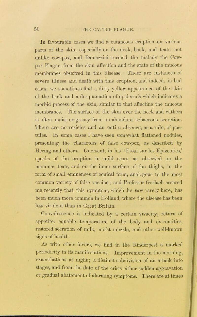 In favourable cases we find a cutaneous eruption on various parts of the skin, especially on the neck, back, and teats, not unlike cow-pox, and Earaazzini termed the malady the Cow- pox Plague, from the skin affection and the state of the mucous membranes observed in this disease. There are instances of severe illness and death with this eruption, and indeed, in bad cases, we sometimes find a dirty yellow appearance of the skin of the back and a desquamation of epidermis which indicates a morbid process of the skin, similar to that affecting the mucous membranes. The surface of the skin over the neck and withers is often moist or greasy from an abundant sebaceous secretion. There are no vesicles and an entire absence, as a rule, of pus- tules. In some cases I have seen somewhat flattened nodules, presenting the characters of false cow-pox, as described by Hering and others. Guersent, in his ' Essai sur les Epizootics,' speaks of the eruption in mild cases as observed on the mammae, teats, and on the inner surface of the thighs, in the form of small eminences of conical form, analogous to the most common variety of false vaccine; and Professor Gerlach assured me recently that this symptom, which he saw rarely here, has been much more common in Holland, where the disease has been less virulent than in Great Britain. Convalescence is indicated by a certain vivacity, return of appetite, equable temperature of the body and extremities, restored secretion of milk, moist muzzle, and other well-known signs of health. As with other fevers, we find in the Rinderpest a marked periodicity in its manifestations. Improvement in the morning, exacerbations at night; a distinct subdivision of an attack into stages, and from the date of the crisis either sudden aggravation or gradual abatement of alarming symptoms. There are at times