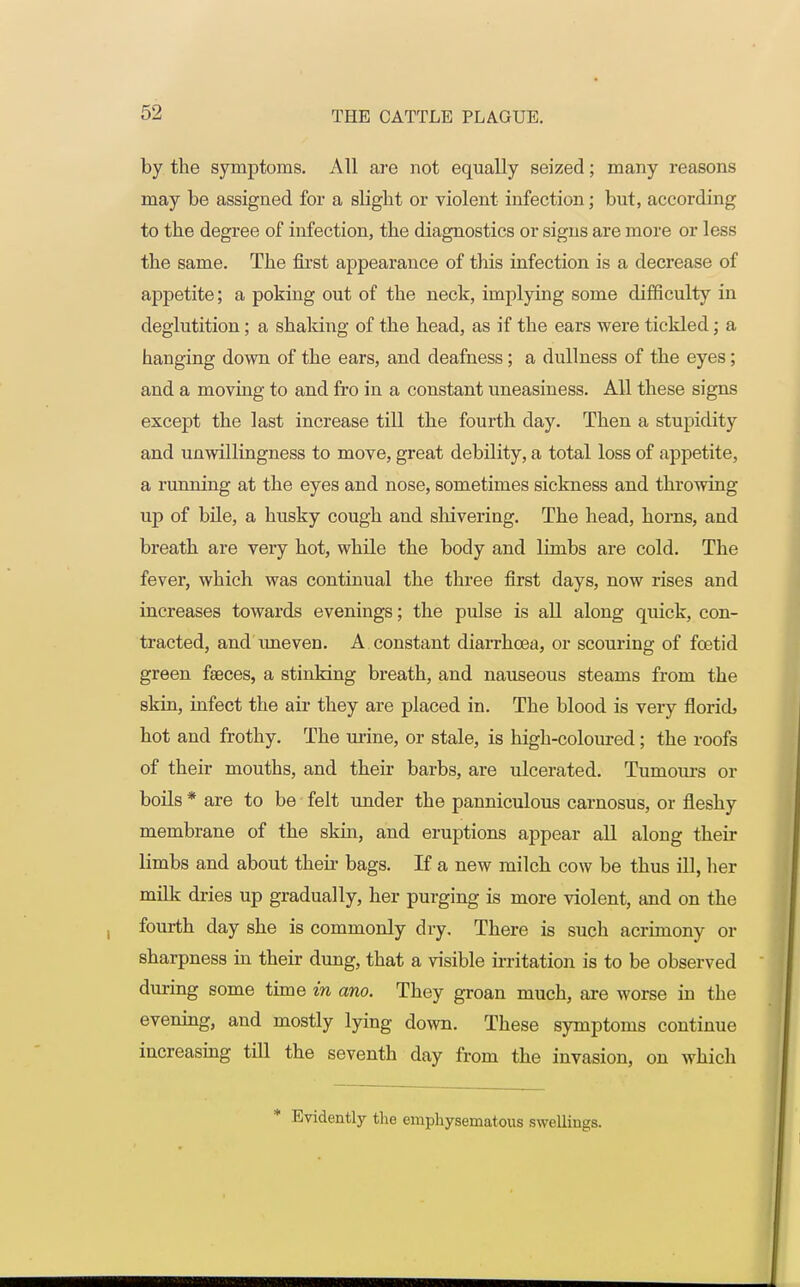 by the symptoms. All are not equally seized; many reasons may be assigned for a slight or violent infection; but, according to the degree of infection, the diagnostics or signs are more or less the same. The first appearance of this infection is a decrease of appetite; a poking out of the neck, implying some difficulty in deglutition; a shaking of the head, as if the ears were tickled; a hanging down of the ears, and deafness; a dullness of the eyes; and a moving to and fro in a constant uneasiness. All these signs except the last increase till the fourth day. Then a stupidity and unwillingness to move, great debility, a total loss of appetite, a running at the eyes and nose, sometimes sickness and throwing up of bile, a husky cough and shivering. The head, horns, and breath are very hot, while the body and limbs are cold. The fever, which was continual the three first days, now rises and increases towards evenings; the pulse is all along quick, con- tracted, and uneven. A constant diarrhcea, or scouring of foetid green faeces, a stinking breath, and nauseous steams from the skin, infect the air they are placed in. The blood is very floricb hot and frothy. The mine, or stale, is high-coloured; the roofs of their mouths, and their barbs, are ulcerated. Tumours or boils * are to be felt under the panniculous carnosus, or fleshy membrane of the skin, and eruptions appear all along their limbs and about their bags. If a new milch cow be thus ill, her milk dries up gradually, her purging is more violent, and on the fourth day she is commonly dry. There is such acrimony or sharpness in their dung, that a visible irritation is to be observed during some time in ano. They groan much, are worse in the evening, and mostly lying down. These symptoms continue increasing till the seventh day from the invasion, on which Evidently the emphysematous swelliugs.