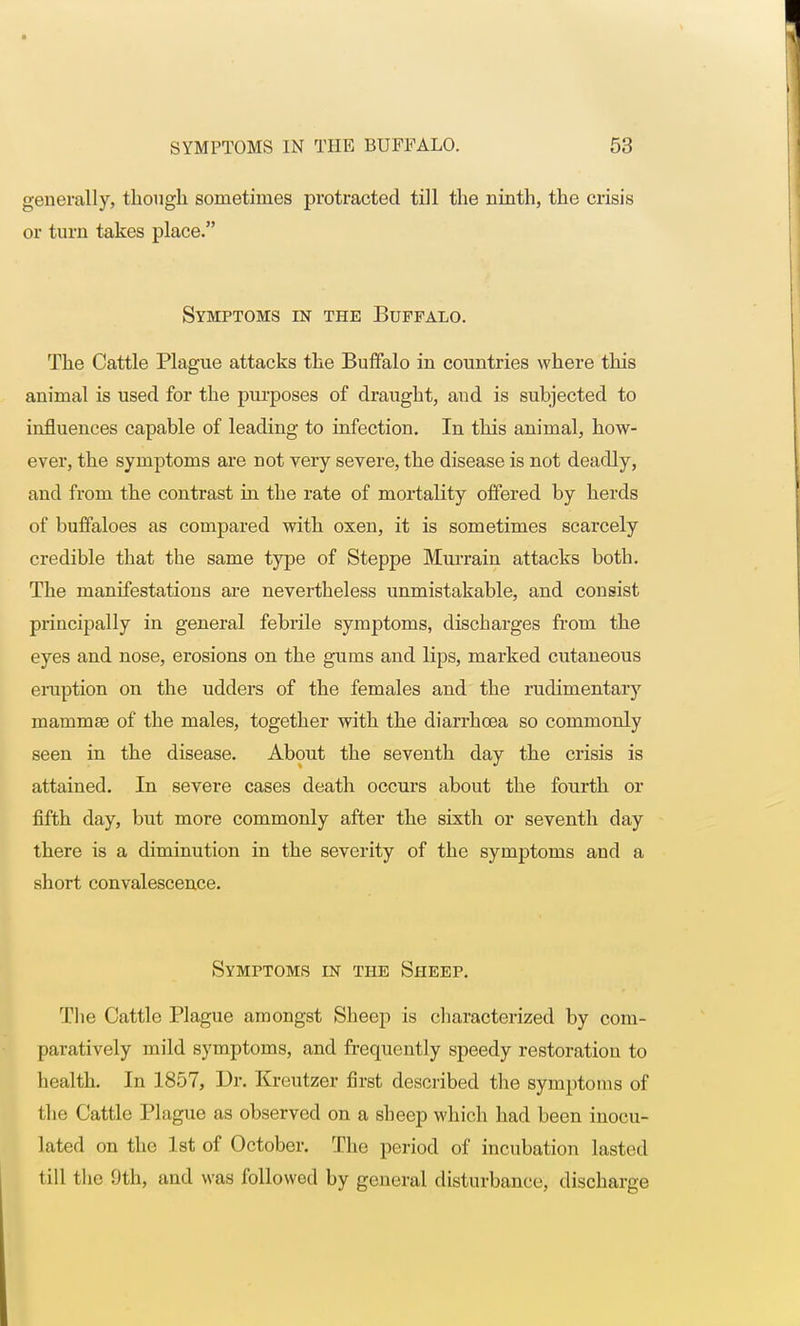 generally, though sometimes protracted till the ninth, the crisis or turn takes place. Symptoms in the Buffalo. The Cattle Plague attacks the Buffalo in countries where this animal is used for the purposes of draught, and is subjected to influences capable of leading to infection. In this animal, how- ever, the symptoms are not very severe, the disease is not deadly, and from the contrast in the rate of mortality offered by herds of buffaloes as compared with oxen, it is sometimes scarcely credible that the same type of Steppe Murrain attacks both. The manifestations are nevertheless unmistakable, and consist principally in general febrile symptoms, discharges from the eyes and nose, erosions on the gums and lips, marked cutaneous eruption on the udders of the females and the rudimentary mammae of the males, together with the diarrhoea so commonly seen in the disease. About the seventh day the crisis is attained. In severe cases death occurs about the fourth or fifth day, but more commonly after the sixth or seventh day there is a diminution in the severity of the symptoms and a short convalescence. Symptoms in the Sheep. The Cattle Plague amongst Sheep is characterized by com- paratively mild symptoms, and frequently speedy restoration to health. In 1857, Dr. Kreutzer first described the symptoms of the Cattle Plague as observed on a sheep which had been inocu- lated on the 1st of October. The period of incubation lasted till the 9th, and was followed by general disturbance, discharge