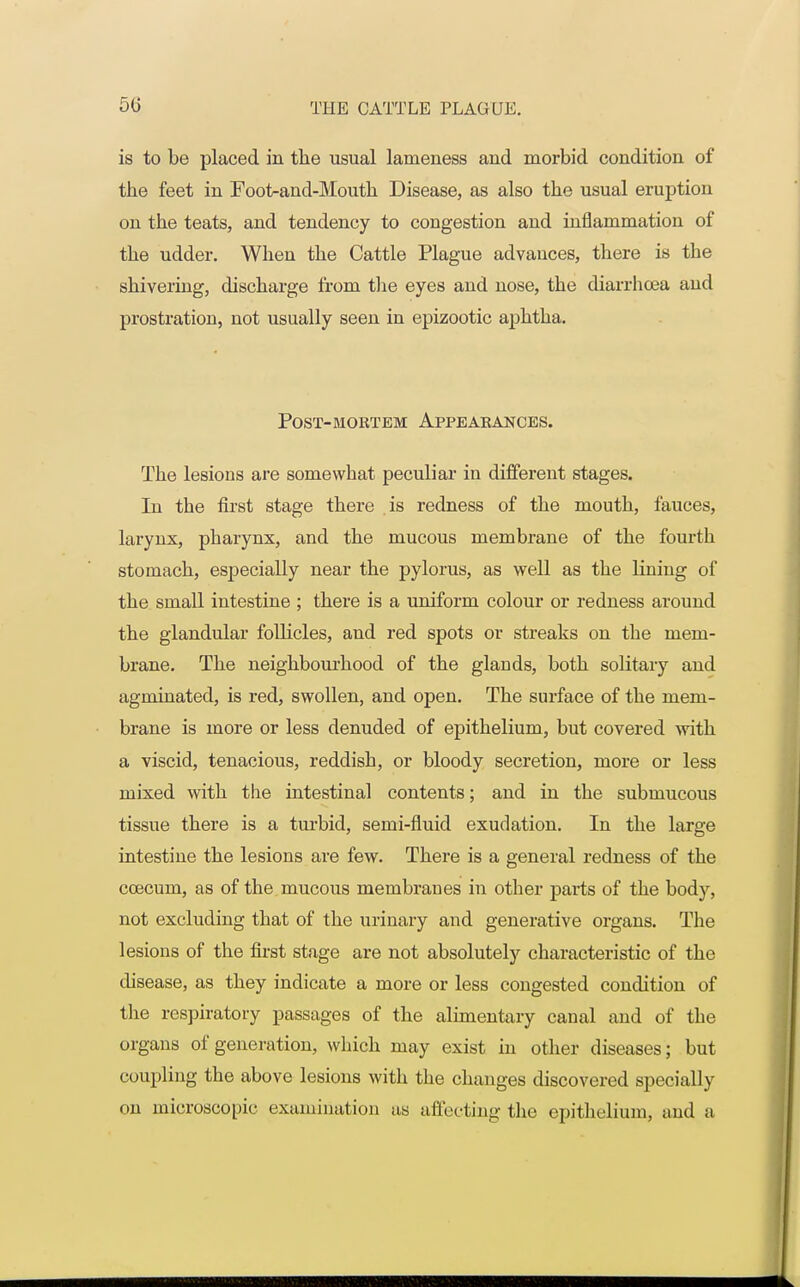 is to be placed in the usual lameness and morbid condition of the feet in Foot^and-Mouth Disease, as also the usual eruption on the teats, and tendency to congestion and inflammation of the udder. When the Cattle Plague advauces, there is the shivering, discharge from the eyes and nose, the diarrhoea and prostration, not usually seen in epizootic aphtha. Post-mortem Appearances. The lesions are somewhat peculiar in different stages. Tn the first stage there is redness of the mouth, fauces, larynx, pharynx, and the mucous membrane of the fourth stomach, especially near the pylorus, as well as the lining of the small intestine ; there is a uniform colour or redness around the glandular follicles, and red spots or streaks on the mem- brane. The neighbourhood of the glands, both solitary and agminated, is red, swollen, and open. The surface of the mem- brane is more or less denuded of epithelium, but covered with a viscid, tenacious, reddish, or bloody secretion, more or less mixed with the intestinal contents; and in the submucous tissue there is a turbid, semi-fluid exudation. In the large intestine the lesions are few. There is a general redness of the ccecum, as of the mucous membranes in other parts of the body, not excluding that of the urinary and generative organs. The lesions of the first stage are not absolutely characteristic of the disease, as they indicate a more or less congested condition of the respiratory passages of the alimentary canal and of the organs of generation, which may exist in other diseases; but coupling the above lesions with the changes discovered specially on microscopic examination as affecting the epithelium, and a