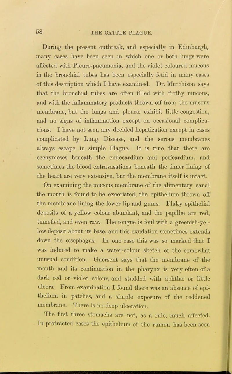 During the present outbreak, and especially in Edinburgh, many cases Lave been seen in which one or both lungs were affected with Pleuro-pneumonia, and the violet coloured mucous in the bronchial tubes has been especially fetid in many cases of this description which I have examined. Dr. Murchison says that the bronchial tubes are often filled with frothy mucous, and with the inflammatory products thrown off from the mucous membrane, but the lungs and pleurae exhibit little congestion, and no signs of inflammation except on occasional complica- tions. I have not seen any decided hepatization except in cases complicated by Lung Disease, and the serous membranes always escape in simple Plague. It is true that there are ecchymoses beneath the endocardium and pericardium, and sometimes the blood extravasations beneath the inner lining of the heart are very extensive, but the membrane itself is intact. On examining the mucous membrane of the alimentary canal the mouth is found to be excoriated, the epithelium, thrown off the membrane lining the lower lip and gums. Flaky epithelial deposits of a yellow colour abundant, and the papillae are red, tumefied, and even raw. The tongue is foul with a greenish-yel- low deposit about its base, and this exudation sometimes extends down the oesophagus. In one case this was so marked that I was induced to make a water-colour sketch of the somewhat unusual condition. Guersent says that the membrane of the mouth and its continuation in the pharynx is very often of a dark red or violet colour, and studded with aphthae or little ulcers. From examination I found there was an absence of epi- thelium in patches, and a simple exposure of the reddened membrane. There is no deep ulceration. The first three stomachs are not, as a rule, much affected. In protracted cases the epithelium of the rumen has been seen