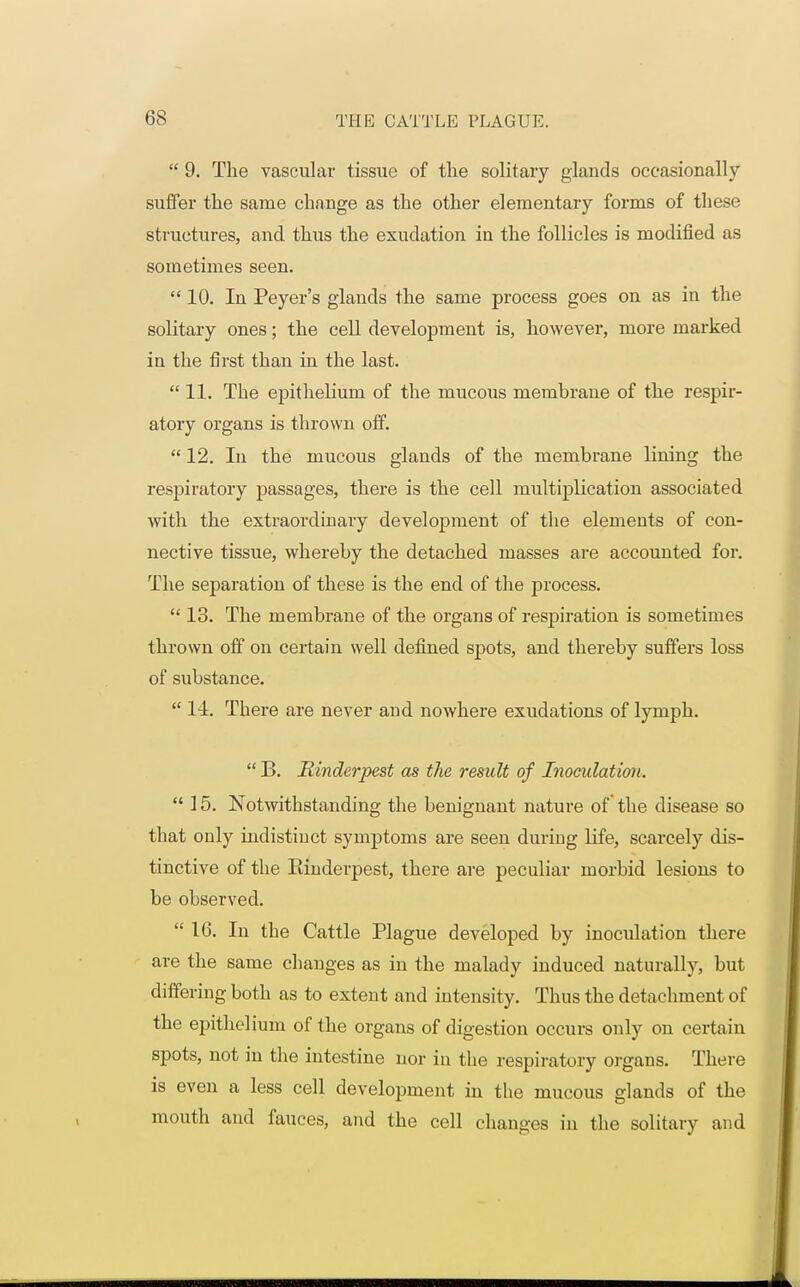  9. The vascular tissue of the solitary glands occasionally suffer the same change as the other elementary forms of these structures, and thus the exudation in the follicles is modified as sometimes seen. 10. In Peyer's glands the same process goes on as in the solitary ones; the cell development is, however, more marked in the first than in the last. 11. The epithelium of the mucous membrane of the respir- atory organs is thrown off.  12. In the mucous glands of the membrane lining the respiratory passages, there is the cell multiplication associated with the extraordinary development of the elements of con- nective tissue, whereby the detached masses are accounted for. The separation of these is the end of the process.  13. The membrane of the organs of respiration is sometimes thrown off on certain well defined spots, and thereby suffers loss of substance.  11. There are never and nowhere exudations of lymph.  B. Rinderpest as the result of Inoculation.  15. Notwithstanding the benignant nature of the disease so that only indistinct symptoms are seen during life, scarcely dis- tinctive of the Einderpest, there are peculiar morbid lesions to be observed.  16. In the Cattle Plague developed by inoculation there are the same changes as in the malady induced naturally, but differing both as to extent and intensity. Thus the detachment of the epithelium of the organs of digestion occurs only on certain spots, not in the intestine nor in the respiratory organs. There is even a less cell development in the mucous glands of the mouth and fauces, and the cell changes in the solitary and