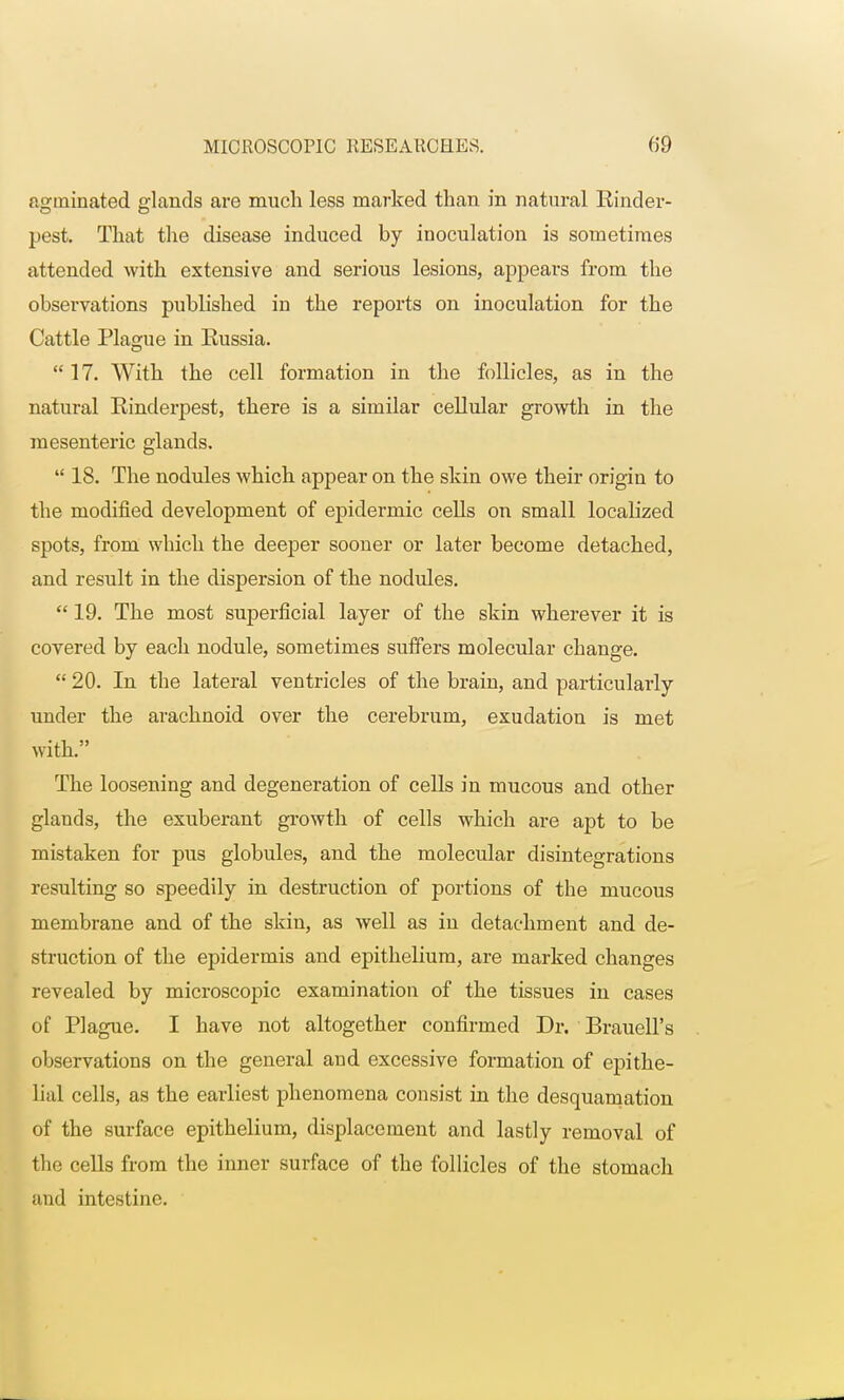 agininated glands are much less marked than in natural Rinder- pest. That the disease induced by inoculation is sometimes attended with extensive and serious lesions, appears from the observations published in the reports on inoculation for the Cattle Plague in Russia.  17. With the cell formation in the follicles, as in the natural Rinderpest, there is a similar cellular growth in the mesenteric glands.  18. The nodules which appear on the shin owe their origin to the modified development of epidermic cells on small localized spots, from which the deeper sooner or later become detached, and result in the dispersion of the nodules.  19. The most superficial layer of the skin wherever it is covered by each nodule, sometimes suffers molecular change.  20. In the lateral ventricles of the brain, and particularly under the arachnoid over the cerebrum, exudation is met with. The loosening and degeneration of cells in mucous and other glands, the exuberant growth of cells which are apt to be mistaken for pus globules, and the molecular disintegrations resulting so speedily in destruction of portions of the mucous membrane and of the skin, as well as in detachment and de- struction of the epidermis and epithelium, are marked changes revealed by microscopic examination of the tissues in cases of Plague. I have not altogether confirmed Dr. Brauell's observations on the general and excessive formation of epithe- lial cells, as the earliest phenomena consist in the desquamation of the surface epithelium, displacement and lastly removal of the cells from the inner surface of the follicles of the stomach and intestine.