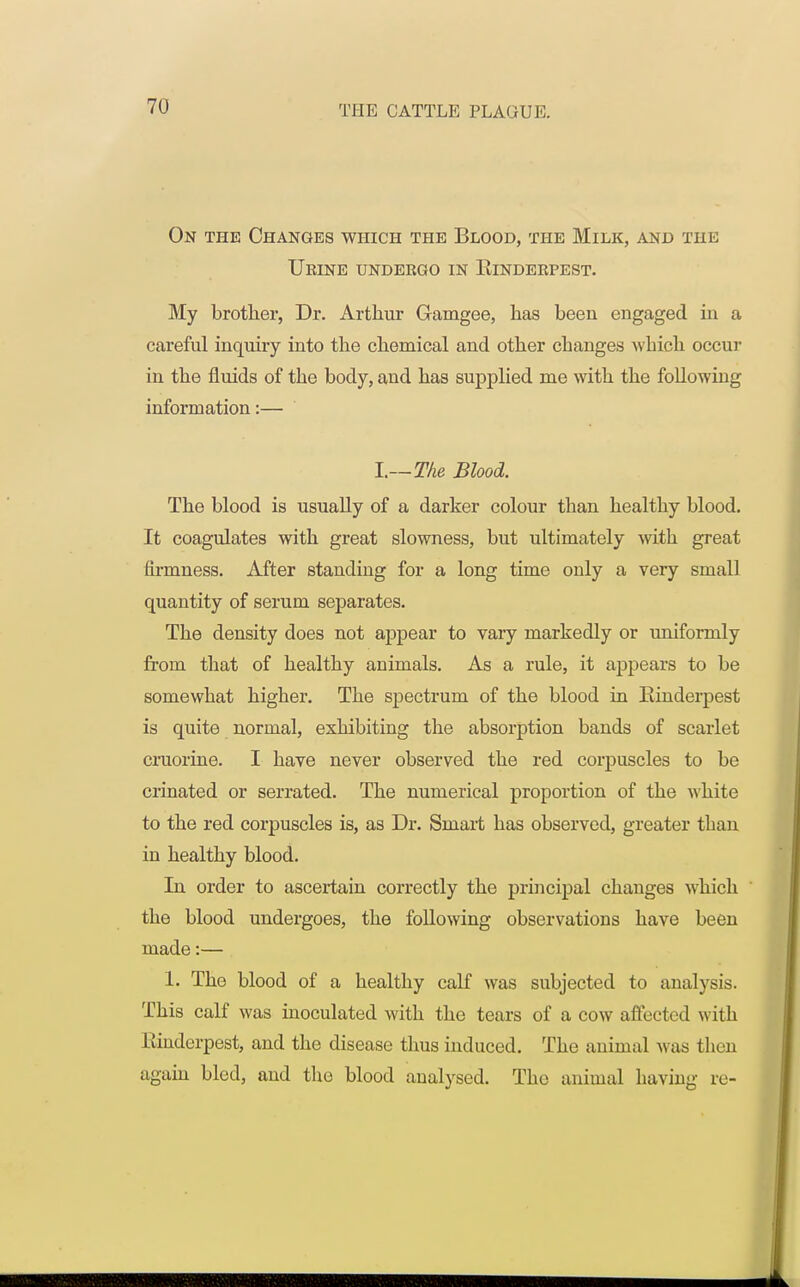 On the Changes which the Blood, the Milk, and tui: Urine undergo in Kinderpest. My brother, Dr. Arthur Gamgee, has been engaged in a careful inquiry into the chemical and other changes which occur in the fluids of the body, and has supplied me with the following information:— I.—The Blood. The blood is usually of a darker colour than healthy blood. It coagulates with great slowness, but ultimately with great firmness. After standiug for a long time only a very small quantity of serum separates. The density does not appear to vary markedly or uniformly from that of healthy animals. As a rule, it appears to be somewhat higher. The spectrum of the blood in Kinderpest is quite normal, exhibiting the absorption bands of scarlet cruorine. I have never observed the red corpuscles to be crinated or serrated. The numerical proportion of the white to the red corpuscles is, as Dr. Smart has observed, greater than in healthy blood. In order to ascertain correctly the principal changes which the blood undergoes, the following observations have been made:— 1. The blood of a healthy calf was subjected to analysis. This calf was inoculated with the tears of a cow affected with Rinderpest, and the disease thus induced. The animal was then again bled, and the blood analysed. The animal having re-