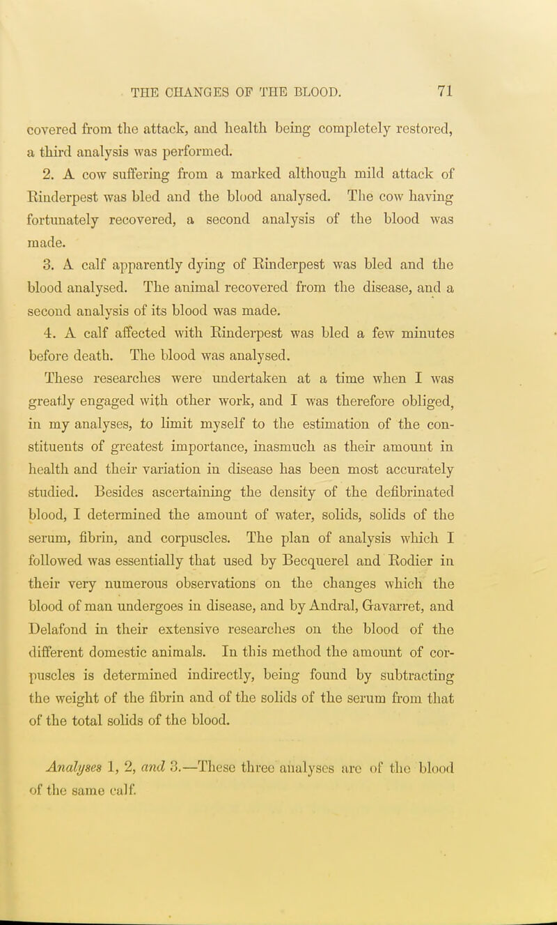 covered from the attack, and health being completely restored, a third analysis was performed. 2. A cow suffering from a marked although mild attack of Rinderpest was bled and the blood analysed. The cow having fortunately recovered, a second analysis of the blood was made. 3. A. calf apparently dying of Einderpest was bled and the blood analysed. The animal recovered from the disease, and a second analysis of its blood was made. 4. A calf affected with Einderpest was bled a few minutes before death. The blood was analysed. These researches were undertaken at a time when I was greatly engaged with other work, and I was therefore obliged, in my analyses, to limit myself to the estimation of the con- stituents of greatest importance, inasmuch as their amount in health and their variation in disease has been most accurately studied. Besides ascertaining the density of the defibrinated blood, I determined the amount of water, solids, solids of the serum, fibrin, and corpuscles. The plan of analysis which I followed was essentially that used by Becquerel and Eodier in their very numerous observations on the changes which the blood of man undergoes in disease, and by Andral, Gravarret, and Delafond in their extensive researches on the blood of the different domestic animals. In this method the amount of cor- puscles is determined indirectly, being found by subtracting the weight of the fibrin and of the solids of the serum from that of the total solids of the blood. Analyses 1, 2, and 3.—These three analyses are of the blood of the same calf.