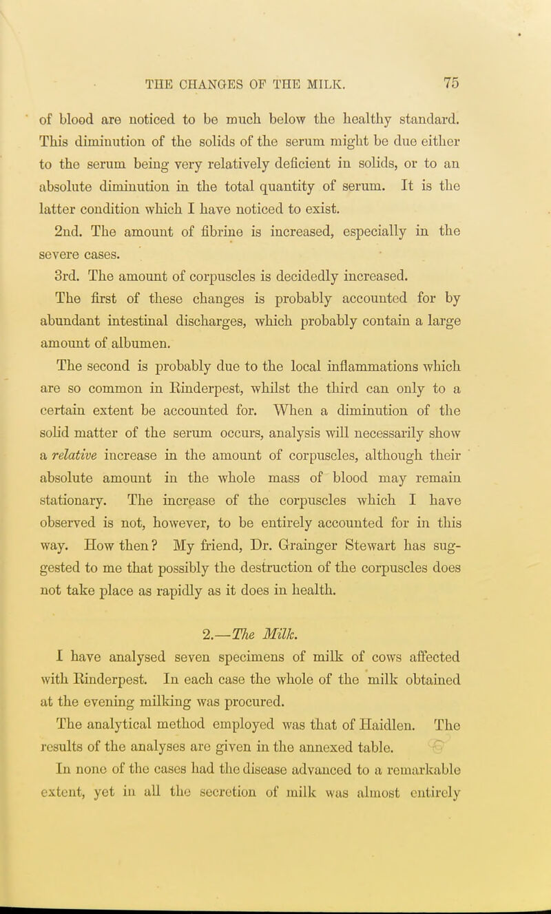 of blood are noticed to be much below the healthy standard. This diminution of the solids of the serum might be due either to the serum being very relatively deficient in solids, or to an absolute diminution in the total quantity of serum. It is the latter condition which I have noticed to exist. 2nd. The amount of fibrine is increased, especially in the severe cases. 3rd. The amount of corpuscles is decidedly increased. The first of these changes is probably accounted for by abundant intestinal discharges, which probably contain a large amount of albumen. The second is probably due to the local inflammations which are so common in Rinderpest, whilst the third can only to a certain extent be accounted for. When a diminution of the solid matter of the serum occurs, analysis will necessarily show a relative increase in the amount of corpuscles, although their absolute amount in the whole mass of blood may remain stationary. The increase of the corpuscles which I have observed is not, however, to be entirely accounted for in this way. How then ? My friend, Dr. Grainger Stewart has sug- gested to me that possibly the destruction of the corpuscles does not take place as rapidly as it does in health. 2.—The Milk. I have analysed seven specimens of milk of cows affected with Rinderpest. In each case the whole of the milk obtained at the evening milking was procured. The analytical method employed was that of Haidlen. The results of the analyses are given in the annexed table. In none of the cases had the disease advanced to a remarkable extent, yet in all the secretion of milk was almost entirely