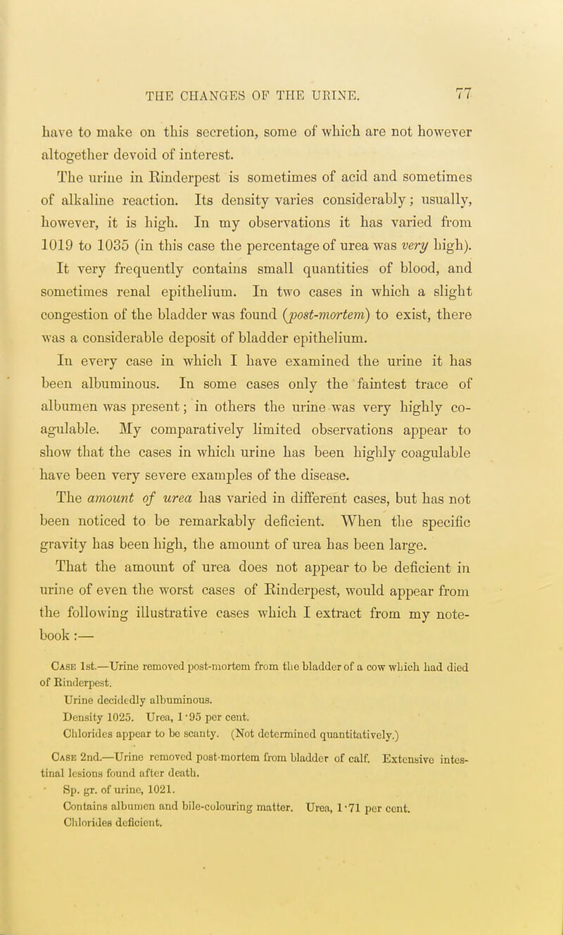 have to make on this secretion, some of which are not however altogether devoid of interest. The urine in Kinderpest is sometimes of acid and sometimes of alkaline reaction. Its density varies considerably; usually, however, it is high. In. my observations it has varied from 1019 to 1035 (in this case the percentage of urea was very bigh). It very frequently contains small quantities of blood, and sometimes renal epithelium. In two cases in which a slight congestion of the bladder was found {post-mortem) to exist, there was a considerable deposit of bladder epithelium. In every case in which I have examined the urine it has been albuminous. In some cases only the faintest trace of albumen was present; in others the urine was very highly co- agulable. My comparatively limited observations appear to show that the cases in which urine has been highly coagulable have been very severe examples of the disease. The amount of urea has varied in different cases, but has not been noticed to be remarkably deficient. When the specific gravity has been high, the amount of urea has been large. That the amount of urea does not appear to be deficient in urine of even the worst cases of Rinderpest, would appear from the following illustrative cases which I extract from my note- book :— Case 1st.—Urine removed post-mortem from tlie bladder of a cowwhich had died of Kinderpest. Urine decidedly albuminous. Density 1025. Urea, l-95 per cent. Chlorides appear to be scanty. (Not determined quantitatively.) Case 2nd.—Urine removed post-mortem from bladder of calf. Extensive intes- tinal lesions found after death. Sp. gr. of urine, 1021. Contains albumen and bile-colouring matter. Urea, 171 per cent. Chlorides deficient.