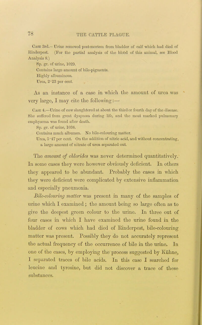 Case 3rd.— Urino removed post-mortem from bladder of calf which hud died of Rinderpest. (For tho partial analysis of tho blood of this animal, see Blood Analysis 8.) Sp. gr. of urine, 1029. Contains large amount of bile-pigments. Highly albuminous. Urea, 2*23 per cent. As an instance of a case in which the amount of urea was very large, I may cite the following:— Case 4.—Urine of cow slaughtered at about tho third or fourth day of the disease. She suffered from great dyspuoea during life, and the most marked pulmonary emphysema was found after death. Sp. gr. of urine, 1034. Contains much albumen. No bile-colouring matter. Urea, 5 -47 per cent. On the addition of nitric acid, and without concentrating, a large amount of nitrate of urea separated out. The amount of chlorides was never determined quantitatively. In some cases they were however obviously deficient. In others they appeared to be abundant. Probably the cases in which they were deficient were complicated by extensive inflammation and especially pneumonia. Bile-colouring matter was present in many of the samples of urine which I examined ; the amount being so large often as to give the deepest green colour to the urine. In three out of four cases in which I have examined the urine found in the bladder of cows which had died of Rinderpest, bile-colouring matter was present. Possibly they do not accurately represent the actual frequency of the occurrence of bile in the urine. In one of the cases, by employing the process suggested by Kiihne, I separated traces of bile acids. In this case I searched for leucine and tyrosine, but did not discover a trace of these substances.