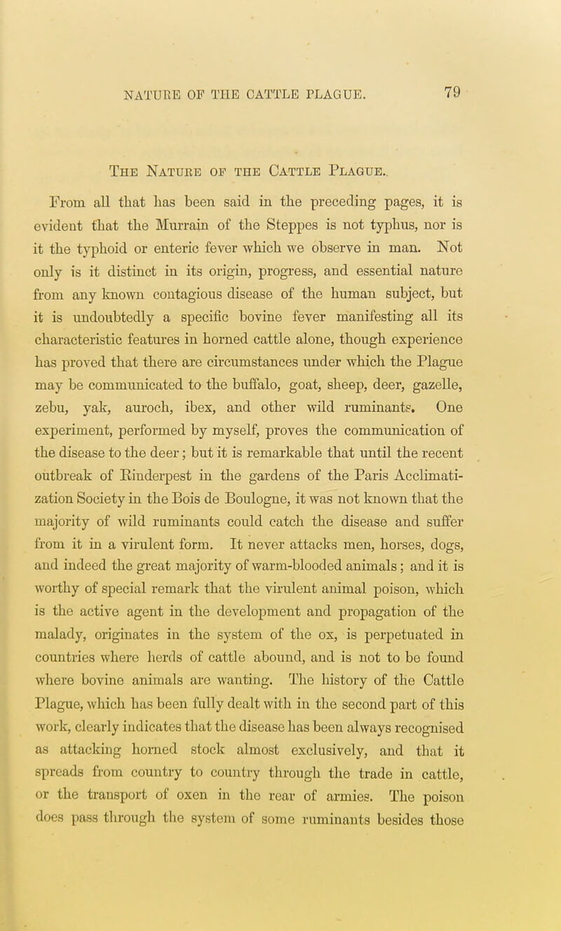 The Nature op the Cattle Plague.. From all that lias been said in the preceding pages, it is evident that the Murrain of the Steppes is not typhus, nor is it the typhoid or enteric fever which we observe in man. Not only is it distinct in its origin, progress, and essential nature from any known contagious disease of the human subject, but it is undoubtedly a specific bovine fever manifesting all its characteristic features in horned cattle alone, though experience has proved that there are circumstances under which the Plague may be communicated to the buffalo, goat, sheep, deer, gazelle, zebu, yak, auroch, ibex, and other wild ruminants. One experiment, performed by myself, proves the communication of the disease to the deer; but it is remarkable that until the recent outbreak of Kinderpest in the gardens of the Paris Acclimati- zation Society in the Bois de Boulogne, it was not known that the majority of wild ruminants could catch the disease and suffer from it in a virulent form. It never attacks men, horses, dogs, and indeed the great majority of warm-blooded animals; and it is worthy of special remark that the virulent animal poison, which is the active agent in the development and propagation of the malady, originates in the system of the ox, is perpetuated in countries where herds of cattle abound, and is not to be found where bovine animals are wanting. The history of the Cattle Plague, which has been fully dealt with in the second part of this work, clearly indicates that the disease has been always recognised as attacking horned stock almost exclusively, and that it spreads from country to country through the trade in cattle, or the transport of oxen in the rear of armies. The poison does pass through the system of some ruminants besides those