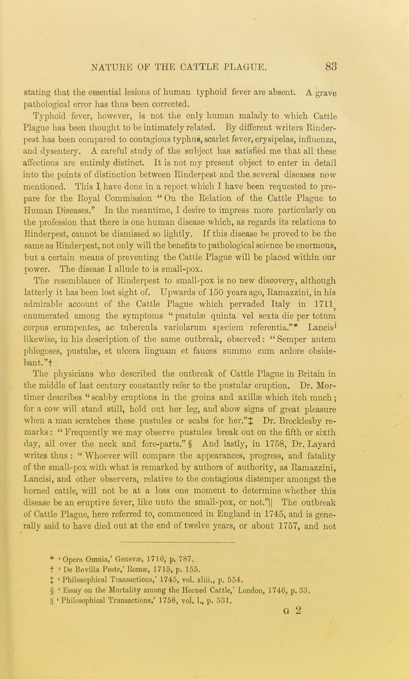 stating that the essential lesions of human typhoid fever are absent. A grave pathological error has thus been corrected. Typhoid fever, however, is not the only human malady to which Cattle Plague has been thought to be intimately related. By different writers Rinder- pest has been compared to contagious typhus, scarlet fever, erysipelas, influenza, and dysenteiy. A careful study of the subject has satisfied me that all these affections are entirely distinct. It is not my present object to enter in detail into the points of distinction between Rinderpest and the several diseases now mentioned. This I have done in a report which I have been requested to pre- pare for the Royal Commission  On the Relation of the Cattle Plague to Human Diseases. In the meantime, I desire to impress more particularly on the profession that there is one human disease which, as regards its relations to Rinderpest, cannot be dismissed so lightly. If this disease be proved to be the same as Rinderpest, not only will the benefits to pathological science be enormous, but a certain means of preventing the Cattle Plague will be placed within our power. The disease I allude to is small-pox. The resemblance of Rinderpest to small-pox is no new discoveiy, although latterly it has been lost sight of. Upwards of 150 years ago, Ramazzini, in his admirable accoimt of the Cattle Plague which pervaded Italy in 1711^ enumerated among the symptoms  pustula? quinta vel sexta die per totum corpus erumpentes, ac tubercula variolarum speciem referential* Lancis1 likewise, in his description of the same outbreak, observed:  Semper autem phlogoses, pustulae, et ulcera linguam et fauces summo cum ardore obside- bant.t The physicians who described the outbreak of Cattle Plague in Britain in the middle of last century constantly refer to the pustular eruption. Dr. Mor- timer describes  scabby eruptions in the groins and axilla? which itch much; for a cow will stand still, hold out her leg, and show signs of great pleasure when a man scratches these pus tides or scabs for her. J Dr. Brocklesby re- marks :  Frequently we may observe pustules break out on the fifth or sixth day, all over the neck and fore-parts. § And lastly, in 1758, Dr. Layard writes thus :  Whoever will compare the appearances, progress, and fatality of the small-pox with what is remarked by authors of authority, as Ramazzini, Lancisi, and other observers, relative to the contagious distemper amongst the horned cattle, will not be at a loss one moment to determine whether this disease be an eruptive fever, like unto the small-pox, or not.|| The outbreak of Cattle Plague, here referred to, commenced in England in 1745, and is gene- rally said to have died out at the end of twelve years, or about 1757, and not * ' Opera Omnia,' Geneva:, 1716, p. 787. t ' De Bovilla Peste,' Romcc, 1715, p. 155. X ' Philosophical Transactions,' 1745, vol. xliii., p. 554. § ' Essay on the Mortality among the Horned Cattle,' London, 1746, p. 33. || ' Philosophical Transactions,' 1758, vol. 1., p. 531. G 2