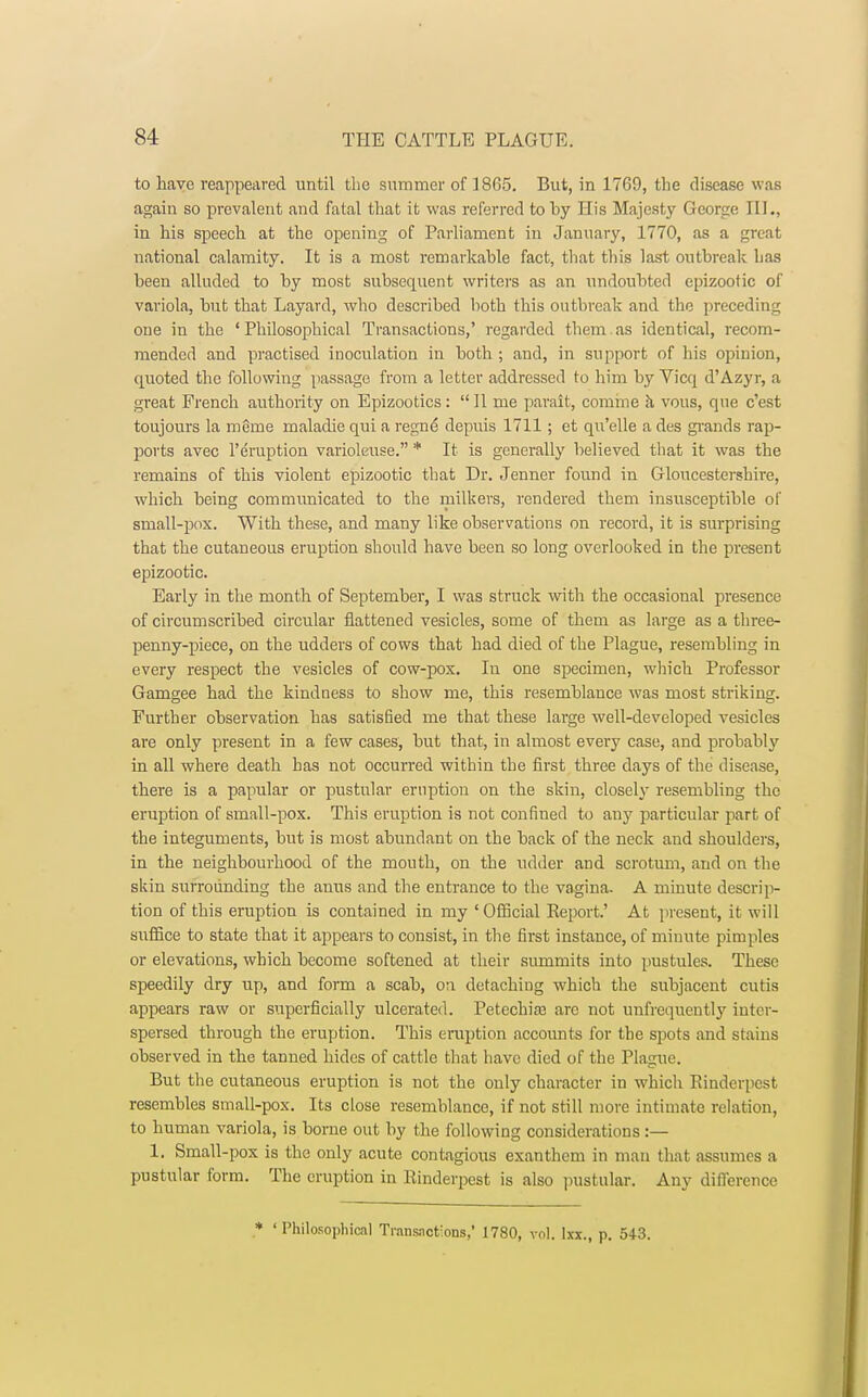 to have reappeared until the summer of 1805. But, in 1769, the disease was again so prevalent and fatal that it was referred to by His Majesty George III., in his speech at the opening of Parliament in January, 1770, as a great national calamity. It is a most remarkable fact, that this last outbreak has been alluded to by most subsequent writers as an undoubted epizootic of variola, but that Layard, who described both this outbreak and the preceding one in the 'Philosophical Transactions,' regarded them.as identical, recom- mended and practised inoculation in both ; and, in support of his opinion, quoted the following passage from a letter addressed to him by Vicq d'Azyr, a great French authority on Epizootics :  II me parait, comme a vous, que e'est toujours la merne maladie qui a regn<5 depuis 1711; et qu'elle a des grands rap- ports avec l'eruption varioleuse. * It is generally believed that it was the remains of this violent epizootic that Dr. Jenner found in Gloucestershire, which being communicated to the milkers, rendered them insusceptible of small-pox. With these, and many like observations on record, it is surprising that the cutaneous eruption should have been so long overlooked in the present epizootic. Early in the month of September, I was struck with the occasional presence of circumscribed circular flattened vesicles, some of them as large as a three- penny-piece, on the udders of cows that had died of the Plague, resembling in every respect the vesicles of cow-pox. In one specimen, which Professor Gamgee had the kindness to show me, this resemblance was most striking. Further observation has satisfied me that these large well-developed vesicles are only present in a few cases, but that, in almost every case, and probabty in all where death has not occurred within the first three days of the disease, there is a papular or pustular eruption on the skin, closely resembling the eruption of small-pox. This eruption is not confined to any particular part of the integuments, but is most abundant on the back of the neck and shoulders, in the neighbourhood of the mouth, on the udder and scrotum, and on the skin surrounding the anus and the entrance to the vagina. A minute descrip- tion of this eruption is contained in my 'Official Report.' At present, it will suffice to state that it appears to consist, in the first instance, of minute pimples or elevations, which become softened at their summits into pustules. These speedily dry up, and form a scab, on detaching which the subjacent cutis appears raw or superficially ulcerated. Petechial arc not unfrequently inter- spersed through the eruption. This eruption accounts for the spots and stains observed in the tanned hides of cattle that have died of the Plague. But the cutaneous eruption is not the only character in which Rinderpest resembles small-pox. Its close resemblance, if not still more intimate relation, to human variola, is borne out by the following considerations:— 1. Small-pox is the only acute contagious exanthem in mail that assumes a pustular form. The eruption in Rinderpest is also pustular. Any diil'erence * 'Philosophical Transactions,' 1780, vol. lxi., p. 543.