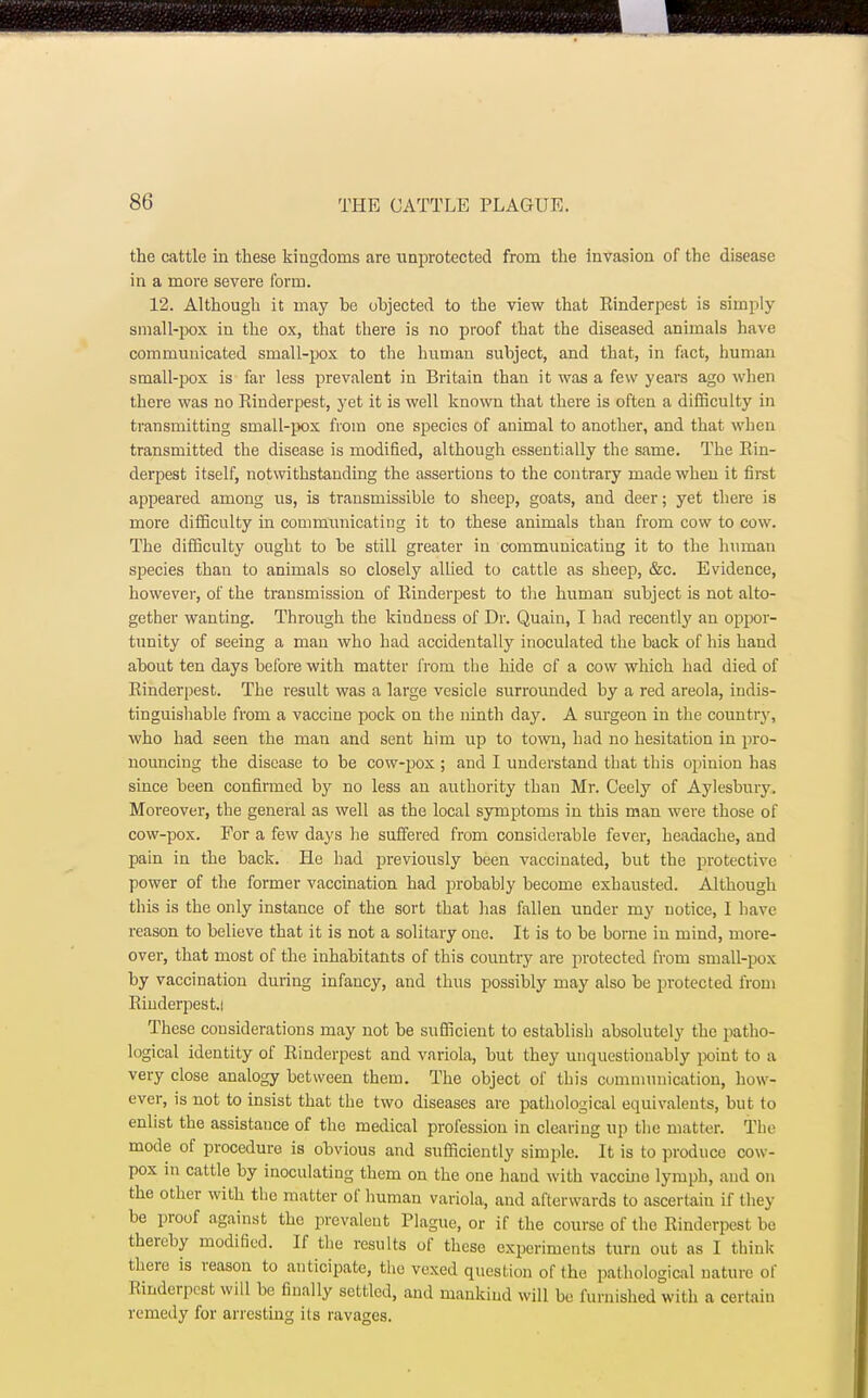 the cattle in these kingdoms are unprotected from the invasion of the disease in a more severe form. 12. Although it may be objected to the view that Rinderpest is simply small-pox in the ox, that there is no proof that the diseased animals have communicated small-pox to the human subject, and that, in fact, human small-pox is far less prevalent in Britain than it was a few years ago when there was no Rinderpest, yet it is well known that there is often a difficulty in transmitting small-pox from one species of animal to another, and that when transmitted the disease is modified, although essentially the same. The Rin- derpest itself, notwithstanding the assertions to the contrary made when it first appeared among us, is transmissible to sheep, goats, and deer; yet there is more difficulty in communicating it to these animals than from cow to cow. The difficulty ought to be still greater in communicating it to the human species than to animals so closely allied to cattle as sheep, &c. Evidence, however, of the transmission of Rinderpest to the human subject is not alto- gether wanting. Through the kindness of Dr. Quain, I had recently an oppor- tunity of seeing a man who had accidentally inoculated the back of his hand about ten days before with matter from the hide of a cow which had died of Rinderpest. The result was a large vesicle surrounded by a red areola, indis- tinguishable from a vaccine pock on the ninth day. A surgeon in the country, who had seen the man and sent him up to town, had no hesitation in pro- nouncing the disease to be cow-pox ; and I understand that this opinion has since been confirmed by no less an authority than Mr. Ceely of Aylesbury. Moreover, the general as well as the local symptoms in this man were those of cow-pox. For a few days he suffered from considerable fever, headache, and pain in the back. He had previously been vaccinated, but the protective power of the former vaccination had probably become exhausted. Although this is the only instance of the sort that has fallen under my notice, 1 have reason to believe that it is not a solitary one. It is to be borne in mind, more- over, that most of the inhabitants of this country are protected from small-pox by vaccination during infancy, and thus possibly may also be protected from Rinderpest.! These considerations may not be sufficient to establish absolutely the patho- logical identity of Rinderpest and variola, but they unquestionably point to a very close analogy between them. The object of this communication, how- ever, is not to insist that the two diseases are pathological equivalents, but to enlist the assistance of the medical profession in clearing up the matter. The mode of procedure is obvious and sufficiently simple. It is to produce cow- pox in cattle by inoculating them on the one hand with vaccine lymph, and on the other with the matter of human variola, and afterwards to ascertain if they be proof against the prevalent Plague, or if the course of the Rinderpest be thereby modified. If the results of these experiments turn out as I think there is reason to anticipate, the vexed question of the pathological nature of Rinderpest will be finally settled, and mankind will be furnished with a certain remedy for arresting its ravages.