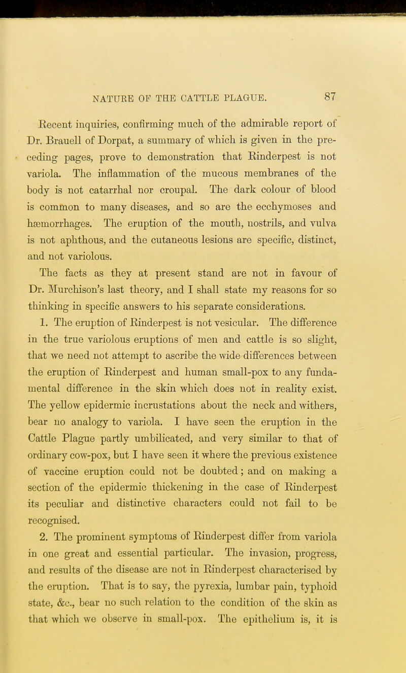 Recent inquiries, confirming much of the admirable report of Dr. Brauell of Dorpat, a summary of which is given in the pre- ceding pages, prove to demonstration that Rinderpest is not variola. The inflammation of the mucous membranes of the body is not catarrhal nor croupal. The dark colour of blood is common to many diseases, and so are the ecchymoses and haemorrhages. The eruption of the mouth, nostrils, and vulva is not aphthous, and the cutaneous lesions are specific, distinct, and not variolous. The facts as they at present stand are not in favour of Dr. Murchison's last theory, and I shall state my reasons for so thinking in specific answers to his separate considerations. 1. The eruption of Rinderpest is not vesicular. The difference in the true variolous eruptions of men and cattle is so slight, that we need not attempt to ascribe the wide differences between the eruption of Rinderpest and human small-pox to any funda- mental difference in the skin which does not in reality exist. The yellow epidermic incrustations about the neck and withers, bear no analogy to variola. I have seen the eruption in the Cattle Plague partly umbilicated, and very similar to that of ordinary cow-pox, but I have seen it where the previous existence of vaccine eruption could not be doubted; and on making a section of the epidermic thickening in the case of Rinderpest its peculiar and distinctive characters could not fail to be recognised. 2. The prominent symptoms of Rinderpest differ from variola in one great and essential particular. The invasion, progress, and results of the disease are not in Rinderpest characterised by the eruption. That is to say, the pyrexia, lumbar pain, typhoid state, &c, bear no such relation to the condition of the skin as that which we observe in small-pox. The epithelium is, it is
