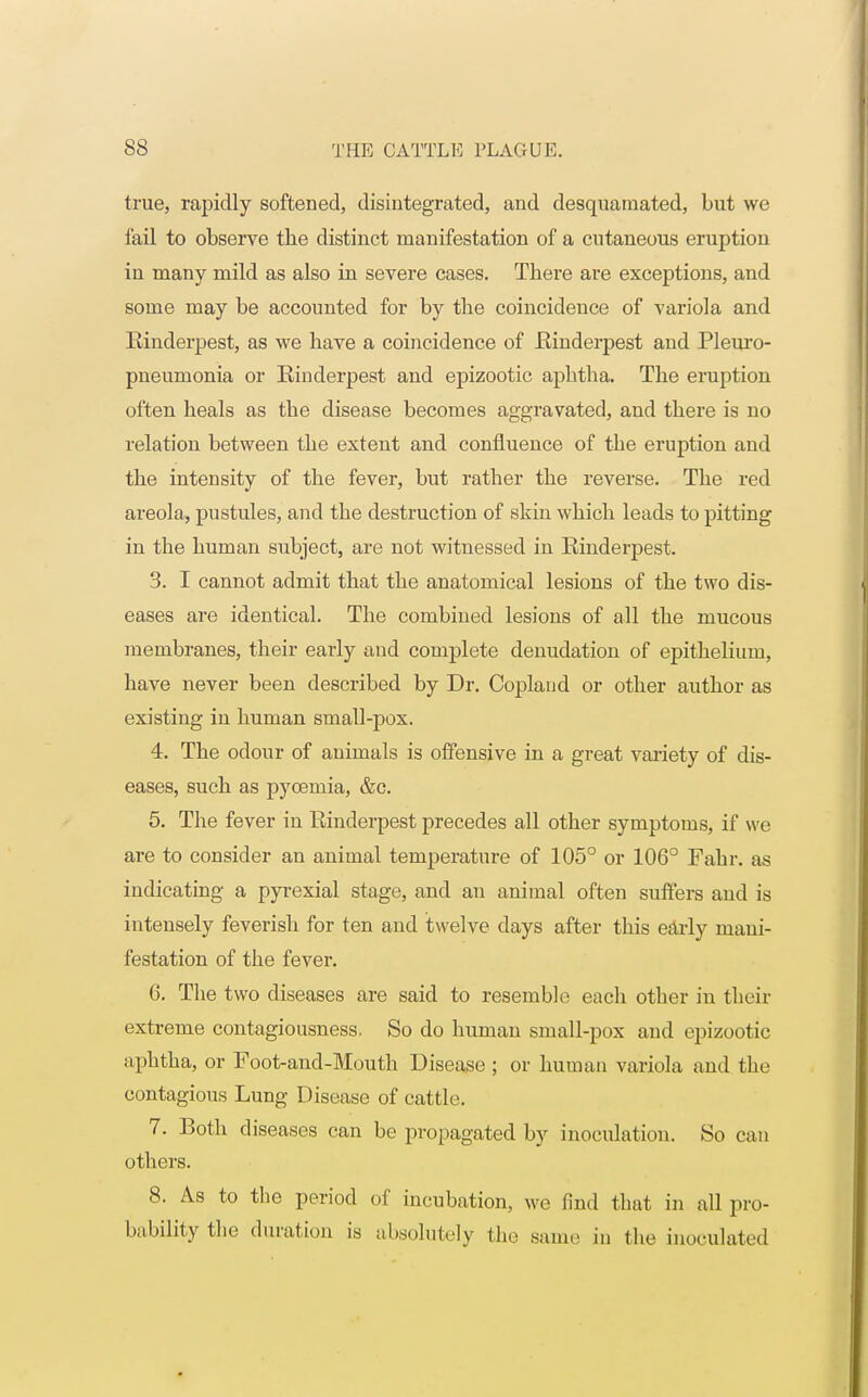 true, rapidly softened, disintegrated, and desquamated, but we fail to observe tbe distinct manifestation of a cutaneous eruption in many mild as also in severe cases. There are exceptions, and some may be accounted for by the coincidence of variola and Einderpest, as we have a coincidence of .Rinderpest and Pleuro- pneumonia or Einderpest and epizootic aphtha. The eruption often heals as the disease becomes aggravated, and there is no relation between the extent and confluence of the eruption and the intensity of the fever, but rather the reverse. The red areola, pustules, and the destruction of skin which leads to pitting in the human subject, are not witnessed in Einderpest. 3. I cannot admit that the anatomical lesions of the two dis- eases are identical. The combined lesions of all the mucous membranes, their early and complete denudation of epithelium, have never been described by Dr. Copland or other author as existing in human small-pox. 4. The odour of animals is offensive in a great variety of dis- eases, such as pyoemia, &c. 5. The fever in Rinderpest precedes all other symptoms, if we are to consider an animal temperature of 105° or 106° Fahr. as indicating a pyrexial stage, and an animal often suffers and is intensely feverish for ten and twelve days after this early mani- festation of the fever. G. The two diseases are said to resemble each other in their extreme contagiousness. So do human small-pox and epizootic aphtha, or Foot-and-Mouth Disease ; or human variola and tbe contagious Lung Disease of cattle. 7. Both diseases can be propagated by inoculation. So can others. 8. As to the period of incubation, we find that in all pro- bability the duration is absolutely the same in the inoculated