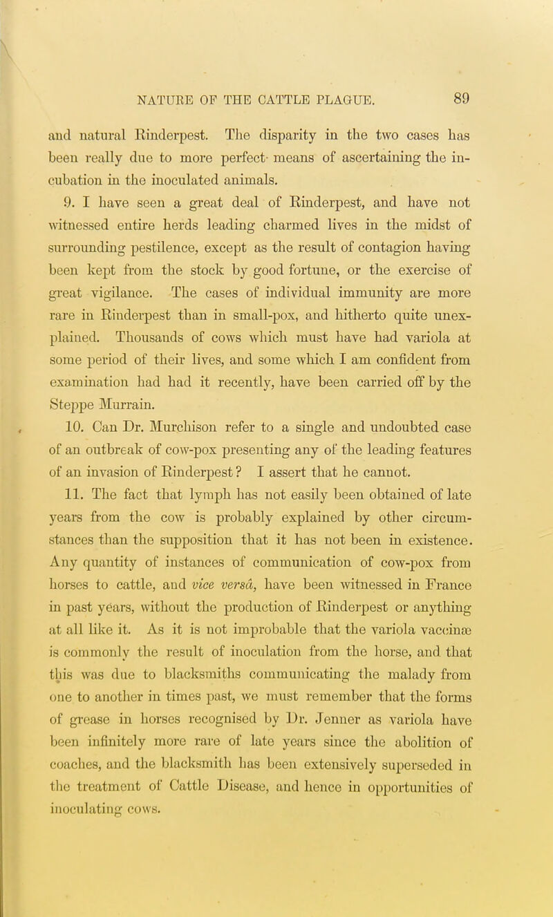 and natural Rinderpest. The disparity in the two cases has been really due to more perfect- means of ascertaining the in- cubation in the inoculated animals. 9. I have seen a great deal of Rinderpest, and have not witnessed entire herds leading charmed lives in the midst of surrounding pestilence, except as the result of contagion having been kept from the stock by good fortune, or the exercise of great vigilance. The cases of individual immunity are more rare in Rinderpest than in small-pox, and hitherto quite unex- plained. Thousands of cows which must have had variola at some period of their lives, and some which I am confident from examination had had it recently, have been carried off by the Steppe Murrain. 10. Can Dr. Murchison refer to a single and undoubted case of an outbreak of cow-pox presenting any of the leading features of an invasion of Rinderpest ? I assert that he cannot. 11. The fact that lymph has not easily been obtained of late years from the cow is probably explained by other circum- stances than the supposition that it has not been in existence. Any quantity of instances of communication of cow-pox from horses to cattle, and vice versa, have been witnessed in France in past years, without the production of Rinderpest or anything at all like it. As it is not improbable that the variola vaccinae is commonly the result of inoculation from the horse, and. that tin's was due to blacksmiths communicating the malady from one to another in times past, we must remember that the forms of grease in horses recognised by Dr. Jenuer as variola have been infinitely more rare of late years since the abolition of coaches, and the blacksmith has been extensively superseded in the treatment of Cattle Disease, and hence in opportunities of inoculating cows.