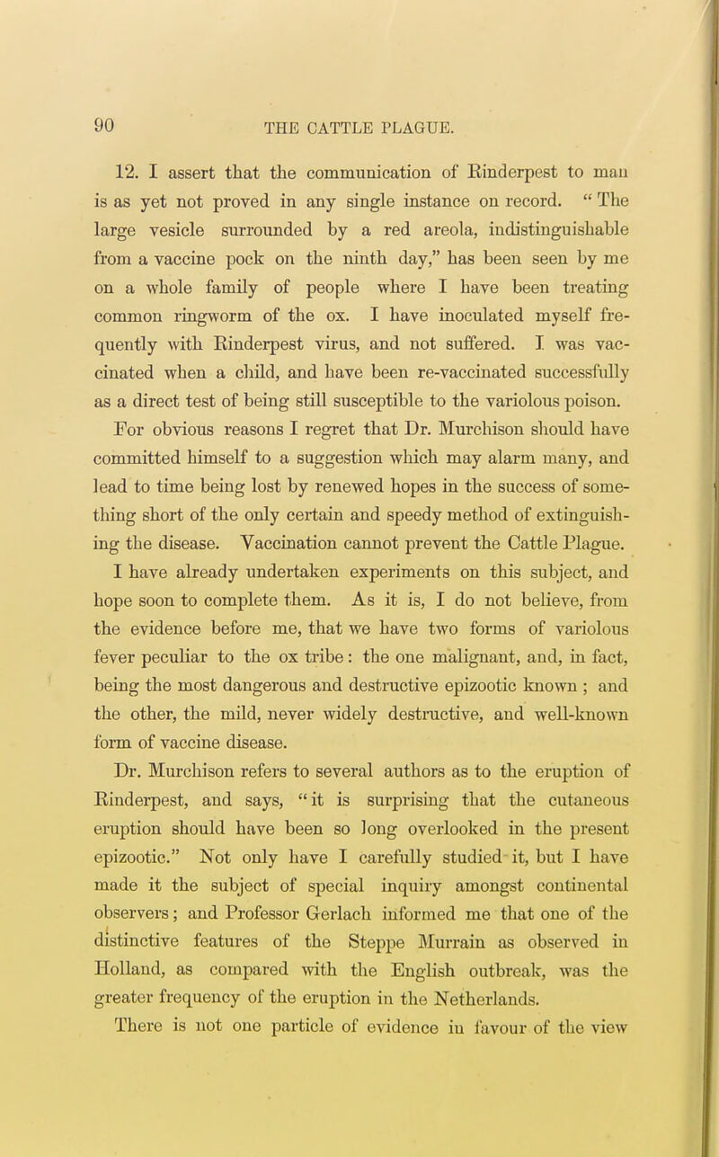 12. I assert that the communication of Kinderpest to man is as yet not proved in any single instance on record.  The large vesicle surrounded by a red areola, indistinguishable from a vaccine pock on the ninth day, has been seen by me on a whole family of people where I have been treating common ringworm of the ox. I have inoculated myself fre- quently with Rinderpest virus, and not suffered. I was vac- cinated when a child, and have been re-vaccinated successfully as a direct test of being still susceptible to the variolous poison. For obvious reasons I regret that Dr. Murchison should have committed himself to a suggestion which may alarm many, and lead to time being lost by renewed hopes in the success of some- thing short of the only certain and speedy method of extinguish- ing the disease. Vaccination cannot prevent the Cattle Plague. I have already undertaken experiments on this subject, and hope soon to complete them. As it is, I do not believe, from the evidence before me, that we have two forms of variolous fever peculiar to the ox tribe: the one malignant, and, in fact, being the most dangerous and destructive epizootic known ; and the other, the mild, never widely destructive, and well-known form of vaccine disease. Dr. Murchison refers to several authors as to the eruption of Rinderpest, and says, it is surprising that the cutaneous eruption should have been so long overlooked in the present epizootic. Not only have I carefully studied it, but I have made it the subject of special inquiry amongst continental observers; and Professor Gerlach informed me that one of the distinctive features of the Steppe Murrain as observed in Holland, as compared with the English outbreak, was the greater frequency of the eruption in the Netherlands. There is not one particle of evidence in favour of the view