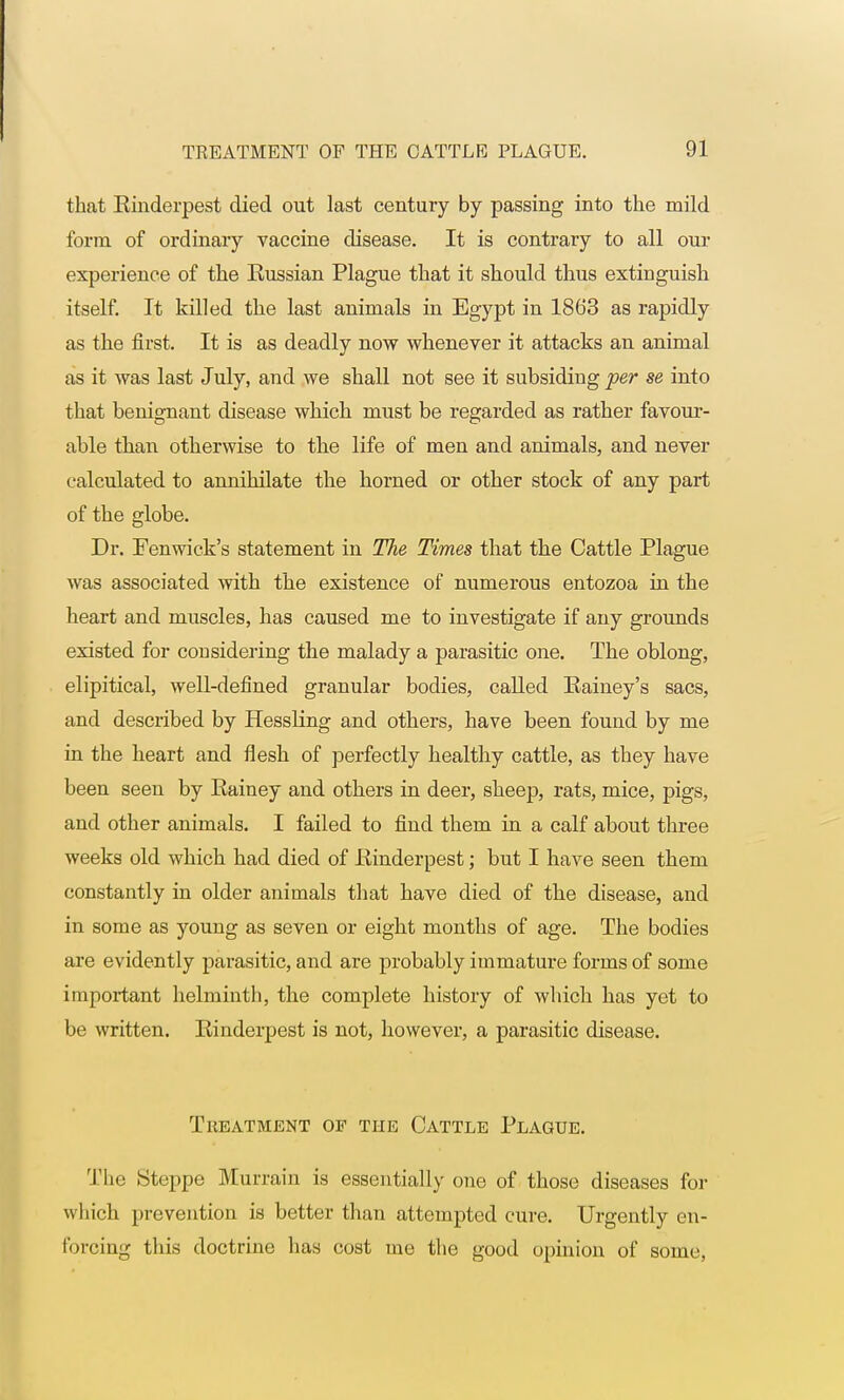 that Rinderpest died out last century by passing into the mild form of ordinary vaccine disease. It is contrary to all our experience of the Russian Plague that it should thus extinguish itself. It killed the last animals in Egypt in 1863 as rapidly as the first. It is as deadly now whenever it attacks an animal as it was last July, and we shall not see it subsiding per se into that benignant disease which must be regarded as rather favour- able than otherwise to the life of men and animals, and never calculated to annihilate the horned or other stock of any part of the globe. Dr. Fenwick's statement in The Times that the Cattle Plague was associated with the existence of numerous entozoa in the heart and muscles, has caused me to investigate if any grounds existed for considering the malady a parasitic one. The oblong, elipitical, well-defined granular bodies, called Eainey's sacs, and described by Hessling and others, have been found by me in the heart and flesh of perfectly healthy cattle, as they have been seen by Rainey and others in deer, sheep, rats, mice, pigs, and other animals. I failed to find them in a calf about three weeks old which had died of Kinderpest; but I have seen them constantly in older animals that have died of the disease, and in some as young as seven or eight months of age. The bodies are evidently parasitic, and are probably immature forms of some important helminth, the complete history of which has yet to be written. Rinderpest is not, however, a parasitic disease. Treatment op the Cattle Plague. The Steppe Murrain is essentially one of those diseases for which prevention is better than attempted cure. Urgently en- forcing this doctrine has cost me the good opinion of some,