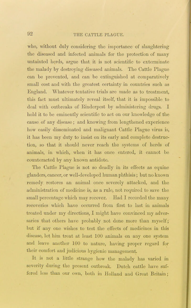 who, without duly considering the importance of slaughtering the diseased and infected animals for the protection of many untainted herds, argue that it is not scientific to exterminate the malady by destroying diseased animals. The Cattle Plague can be prevented, and can be extinguished at comparatively small cost and with the greatest certainty in countries such as England. Whatever tentative trials are made as to treatment, this fact must ultimately reveal itself, that it is impossible to deal with outbreaks of Einderpest by administering drugs. I hold it to be eminently scientific to act on our knowledge of the cause of any disease; and knowing from lengthened experience how easily disseminated and malignant Cattle Plague virus is, it has been my duty to insist on its early and complete destruc- tion, so that it should never reach the systems of herds of animals, in which, when it has once entered, it cannot be counteracted by any known antidote. The Cattle Plague is not so deadly in its effects as equine glanders, cancer, or well-developed human phthisis; but no known remedy restores an animal once severely attacked, and the administration of medicine is, as a rule, not required to save the small percentage which may recover. Had I recorded the many recoveries which have occurred from first to last in animals treated under my directions, I might have convinced my adver- saries that others have probably not done more than myself; but if any one wishes to test the effects of medicines in this disease, let him treat at least 100 animals on any one system and leave another 100 to nature, having proper regard for their comfort and judicious hygienic management. It is not a little strange how the malady has varied in severity during the present outbreak. Dutch cattle have suf- fered less than our own, both in Holland and Great Britain;