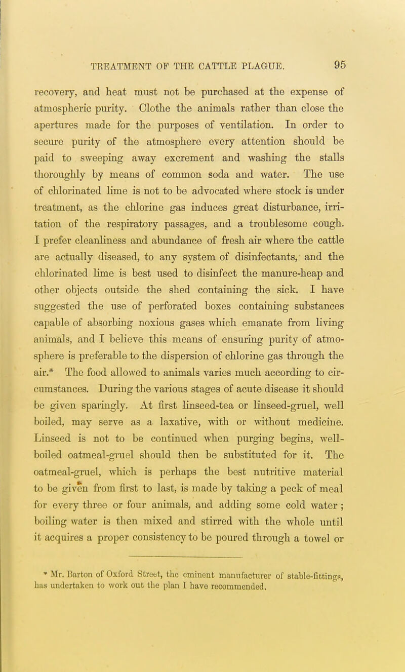 recovery, and heat must not be purchased at the expense of atmospheric purity. Clothe the animals rather than close the apertures made for the purposes of ventilation. In order to secure purity of the atmosphere every attention should be paid to sweeping away excrement and washing the stalls thoroughly by means of common soda and water. The use of chlorinated lime is not to be advocated where stock is under treatment, as the chlorine gas induces great disturbance, irri- tation of the respiratory passages, and a troublesome cough. I prefer cleanliness and abundance of fresh air where the cattle are actually diseased, to any system of disinfectants, and the chlorinated lime is best used to disinfect the manure-heap and other objects outside the shed containing the sick. I have suggested the use of perforated boxes containing substances capable of absorbing noxious gases which emanate from Living animals, and I believe this means of ensuring purity of atmo- sphere is preferable to the dispersion of chlorine gas through the air.* The food allowed to animals varies much according to cir- cumstances. During the various stages of acute disease it should be given sparingly. At first linseed-tea or linseed-gruel, well boiled, may serve as a laxative, with or without medicine. Linseed is not to be continued when purging begins, well- boiled oatmeal-gruel should then be substituted for it. The oatmeal-gruel, which is perhaps the best nutritive material to be given from first to last, is made by taking a peck of meal for every three or four animals, and adding some cold water ; boiling water is then mixed and stirred with the whole until it acquires a proper consistency to be poured through a towel or * Mr. Barton of Oxford Street, the eminent manufacturer of srable-fittiDgs, has undertaken to work out the plan I have recommended.