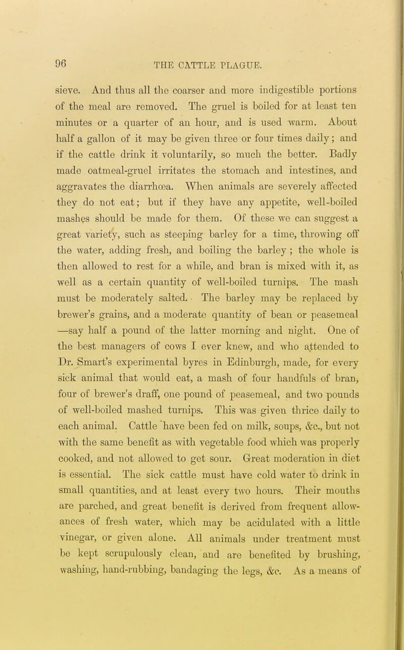 sieve. And thus all the coarser and more indigestible portions of the meal are removed. The gruel is boiled for at least ten minutes or a quarter of an hour, and is used warm. About half a gallon of it may be given three or four times daily; and if the cattle drink it voluntarily, so much the better. Badly made oatmeal-gruel irritates the stomach and intestines, and aggravates the diarrhoea. When animals are severely affected they do not eat; but if they have any appetite, well-boiled mashes should be made for them. Of these we can suggest a great variety, such as steeping barley for a time, throwing off the water, adding fresh, and boiling the barley ; the whole is then allowed to rest for a while, and bran is mixed with it, as well as a certain quantity of well-boiled turnips. The mash must be moderately salted. The barley may be replaced by brewer's grains, and a moderate quantity of bean or peasemeal —say half a pound of the latter morning and night. One of the best managers of cows I ever knew, and who attended to Dr. Smart's experimental byres in Edinburgh, made, for every sick animal that would eat, a mash of four handfuls of bran, four of brewer's draff, one pound of peasemeal, and two pounds of well-boiled mashed turnips. This was given thrice daily to each animal. Cattle have been fed on milk, soups, &c, but not with the same benefit as with vegetable food which was properly cooked, and not allowed to get sour. Great moderation in diet is essential. The sick cattle must have cold water to drink in small quantities, and at least every two hours. Their mouths are parched, and great benefit is derived from frequent allow- ances of fresh water, which may be acidulated with a little vinegar, or given alone. All animals under treatment must be kept scrupulously clean, and are benefited by brushing, washing, hand-rubbing, bandaging the legs, &c. As a means of